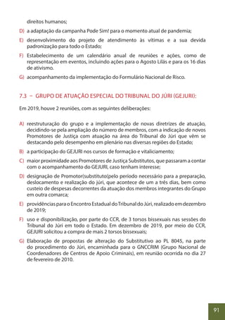 91
direitos humanos;
D) a adaptação da campanha Pode Sim! para o momento atual de pandemia;
E) desenvolvimento do projeto de atendimento às vítimas e a sua devida
padronização para todo o Estado;
F) Estabelecimento de um calendário anual de reuniões e ações, como de
representação em eventos, incluindo ações para o Agosto Lilás e para os 16 dias
de ativismo.
G) acompanhamento da implementação do Formulário Nacional de Risco.
7.3 – GRUPO DE ATUAÇÃO ESPECIAL DO TRIBUNAL DO JÚRI (GEJURI):
Em 2019, houve 2 reuniões, com as seguintes deliberações:
A) reestruturação do grupo e a implementação de novas diretrizes de atuação,
decidindo-se pela ampliação do número de membros, com a indicação de novos
Promotores de Justiça com atuação na área do Tribunal do Júri que vêm se
destacando pelo desempenho em plenário nas diversas regiões do Estado;
B) a participação do GEJURI nos cursos de formação e vitaliciamento;
C) maior proximidade aos Promotores de Justiça Substitutos, que passaram a contar
com o acompanhamento do GEJURI, caso tenham interesse;
D) designação de Promotor(substituto(pelo período necessário para a preparação,
deslocamento e realização do júri, que acontece de um a três dias, bem como
custeio de despesas decorrentes da atuação dos membros integrantes do Grupo
em outra comarca;
E) providênciasparaoEncontroEstadualdoTribunaldoJúri,realizadoemdezembro
de 2019;
F) uso e disponibilização, por parte do CCR, de 3 torsos bissexuais nas sessões do
Tribunal do Júri em todo o Estado. Em dezembro de 2019, por meio do CCR,
GEJURI solicitou a compra de mais 2 torsos bissexuais;
G) Elaboração de propostas de alteração do Substitutivo ao PL 8045, na parte
do procedimento do Júri, encaminhada para o GNCCRIM (Grupo Nacional de
Coordenadores de Centros de Apoio Criminais), em reunião ocorrida no dia 27
de fevereiro de 2010.
 