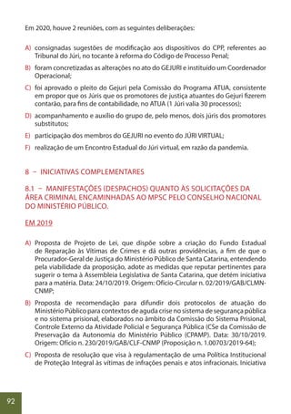 92
Em 2020, houve 2 reuniões, com as seguintes deliberações:
A) consignadas sugestões de modificação aos dispositivos do CPP, referentes ao
Tribunal do Júri, no tocante à reforma do Código de Processo Penal;
B) foram concretizadas as alterações no ato do GEJURI e instituído um Coordenador
Operacional;
C) foi aprovado o pleito do Gejuri pela Comissão do Programa ATUA, consistente
em propor que os Júris que os promotores de justiça atuantes do Gejuri fizerem
contarão, para fins de contabilidade, no ATUA (1 Júri valia 30 processos);
D) acompanhamento e auxílio do grupo de, pelo menos, dois júris dos promotores
substitutos;
E) participação dos membros do GEJURI no evento do JÚRI VIRTUAL;
F) realização de um Encontro Estadual do Júri virtual, em razão da pandemia.
8 – INICIATIVAS COMPLEMENTARES
8.1 – MANIFESTAÇÕES (DESPACHOS) QUANTO ÀS SOLICITAÇÕES DA
ÁREA CRIMINAL ENCAMINHADAS AO MPSC PELO CONSELHO NACIONAL
DO MINISTÉRIO PÚBLICO.
EM 2019
A) Proposta de Projeto de Lei, que dispõe sobre a criação do Fundo Estadual
de Reparação às Vítimas de Crimes e dá outras providências, a fim de que o
Procurador-Geral de Justiça do Ministério Público de Santa Catarina, entendendo
pela viabilidade da proposição, adote as medidas que reputar pertinentes para
sugerir o tema à Assembleia Legislativa de Santa Catarina, que detém iniciativa
para a matéria. Data: 24/10/2019. Origem: Ofício-Circular n. 02/2019/GAB/CLMN-
CNMP;
B) Proposta de recomendação para difundir dois protocolos de atuação do
Ministério Público para contextos de aguda crise no sistema de segurança pública
e no sistema prisional, elaborados no âmbito da Comissão do Sistema Prisional,
Controle Externo da Atividade Policial e Segurança Pública (CSe da Comissão de
Preservação da Autonomia do Ministério Público (CPAMP). Data: 30/10/2019.
Origem: Ofício n. 230/2019/GAB/CLF-CNMP (Proposição n. 1.00703/2019-64);
C) Proposta de resolução que visa à regulamentação de uma Política Institucional
de Proteção Integral às vítimas de infrações penais e atos infracionais. Iniciativa
 