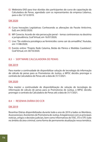 94
G) Webinário EAD para tirar dúvidas dos participantes do curso de capacitação da
Calculadora de Penas, agendado com os representantes da empresa Lidamus,
para o dia 13/12/2019.
EM 2020
A) Curso Inovações Legislativas: Conhecendo as alterações do Pacote Anticrime,
EaD, em 24/02/2020;
B) MP Conecta: Acordo de não persecução penal – temas controversos na doutrina
e jurisprudência, Ceaf Virtual, em 16/07/2020;
C) Live: “Da violência psicológica ao feminicídio: como sair da armadilha”, Youtube,
em 11/08/2020;
D) Evento online: “Projeto Rede Catarina, Botão do Pânico e Medidas Cautelares”,
Ceaf Virtual, em 30/10/2020.
8.3 – SOFTWARE CALCULADORA DE PENAS
EM 2019
Para manter a continuidade de disponibilizar solução de tecnologia da informação
de cálculo de penas para as Promotorias de Justiça, o MPSC decidiu prorrogar o
contrato da Calculadora de Penas até a data de 31/1/2021.
EM 2020
Para manter a continuidade de disponibilização de solução de tecnologia da
informação de cálculo de penas para as Promotorias de Justiça, o MPSC decidiu
prorrogar o contrato da Calculadora de Penas até a data de 31/1/2021.
8.4 – RESENHA DIÁRIA DO CCR
EM 2019
Resenhas Diárias disponibilizadas durante todo o ano de 2019 a todos os Membros,
Assessores(as), Assistentes de Promotoria de Justiça, Estagiários(as) com as principais
notícias, artigos e decisões judiciais, bem como Informativos do TJSC, STJ e STF, tudo
no âmbito da área criminal, como forma de permanente atualização nessa temática.
 