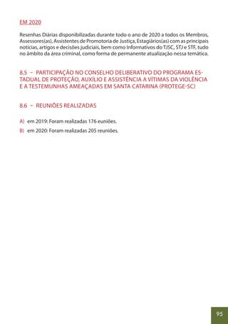 95
EM 2020
Resenhas Diárias disponibilizadas durante todo o ano de 2020 a todos os Membros,
Assessores(as), Assistentes de Promotoria de Justiça, Estagiários(as) com as principais
notícias, artigos e decisões judiciais, bem como Informativos do TJSC, STJ e STF, tudo
no âmbito da área criminal, como forma de permanente atualização nessa temática.
8.5 – PARTICIPAÇÃO NO CONSELHO DELIBERATIVO DO PROGRAMA ES-
TADUAL DE PROTEÇÃO, AUXÍLIO E ASSISTÊNCIA A VÍTIMAS DA VIOLÊNCIA
E A TESTEMUNHAS AMEAÇADAS EM SANTA CATARINA (PROTEGE-SC)
8.6 – REUNIÕES REALIZADAS
A) em 2019: Foram realizadas 176 euniões.
B) em 2020: Foram realizadas 205 reuniões.
 