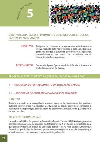 96
OBJETIVO ESTRATÉGICO 5 - PROMOVER E DEFENDER OS DIREITOS E GA-
RANTIAS INFANTO-JUVENIS
Assegurar a crianças e adolescentes catarinenses o
efetivo respeito pelo Poder Público e pela sociedade em
geral aos direitos e garantias que lhe são assegurados,
primordialmente nas áreas de assistência social,
educação, saúde e segurança.
Centro de Apoio Operacional da Infância e Juventude
(CIJ) e Promotorias de Justiça.
PROGRAMAS ESTRUTURADOS E AÇÕES REALIZADAS EM 2019 E 2020
1 – PROGRAMA DE FORTALECIMENTO DA EDUCAÇÃO E APOIA
1.1 – PROGRAMA DE COMBATE À EVASÃO ESCOLAR (APOIA)
OBJETIVO
Reduzir a evasão e a infrequência escolar; instar o fortalecimento das políticas
públicas intersetoriais relacionadas à educação e, assim, prevenir e combater o
abandono e a reprovação escolar, além de promover a educação de qualidade e o
sucesso escolar.
BREVE CONTEXTUALIZAÇÃO
Lançado em 2001, o Programa de Combate à Evasão Escolar (APOIA) visa a garantir a
permanência na escola de crianças e adolescentes de 4 a 18 anos incompletos, para
que concluam todas as etapas da Educação Básica - seja na rede Estadual, Municipal,
Federal ou particular de Ensino -, promovendo o regresso à escola daqueles que
abandonaram os estudos sem concluí-los integralmente.
OBJETIVO:
RESPONSÁVEIS:
5
 