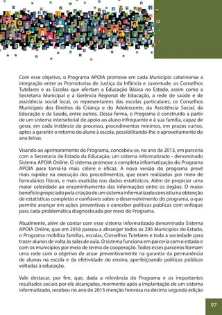 97
Com esse objetivo, o Programa APOIA promove em cada Município catarinense a
integração entre as Promotorias de Justiça da Infância e Juventude, os Conselhos
Tutelares e as Escolas que ofertam a Educação Básica no Estado, assim como a
Secretaria Municipal e a Gerência Regional de Educação, a rede de saúde e de
assistência social local, os representantes das escolas particulares, os Conselhos
Municipais dos Direitos da Criança e do Adolescente, da Assistência Social, da
Educação e da Saúde, entre outros. Dessa forma, o Programa é construído a partir
de um sistema intersetorial de apoio ao aluno infrequente e à sua família, capaz de
gerar, em cada instância do processo, procedimentos mínimos, em prazos curtos,
aptos a garantir o retorno do aluno à escola, possibilitando-lhe o aproveitamento do
ano letivo.
Visando ao aprimoramento do Programa, concebeu-se, no ano de 2013, em parceria
com a Secretaria de Estado da Educação, um sistema informatizado - denominado
Sistema APOIA Online. O sistema promove a completa informatização do Programa
APOIA para torná-lo mais célere e eficaz. A nova versão do programa prevê
mais rapidez na execução dos procedimentos, que eram realizados por meio de
formulários físicos, e mais exatidão nos dados estatísticos. Além de propiciar uma
maior celeridade ao encaminhamento das informações entre os órgãos. O maior
benefíciopropiciadopelacriaçãodeumsistemainformatizadoconsistiunaobtenção
de estatísticas completas e confiáveis sobre o desenvolvimento do programa, o que
permite avançar em ações preventivas e conceber políticas públicas com enfoque
para cada problemática diagnosticada por meio do Programa.
Atualmente, além de contar com esse sistema informatizado denominado Sistema
APOIA Online, que em 2018 passou a abranger todos os 295 Municípios do Estado,
o Programa mobiliza famílias, escolas, Conselhos Tutelares e toda a sociedade para
trazer alunos de volta às salas de aula. O sistema funciona em parceria com o estado e
com os municípios por meio de termo de cooperação. Todos esses parceiros formam
uma rede com o objetivo de atuar preventivamente na garantia da permanência
de alunos na escola e da efetividade do ensino, aperfeiçoando políticas públicas
voltadas à educação.
Vale destacar, por fim, que, dada a relevância do Programa e os importantes
resultados sociais por ele alcançados, mormente após a implantação de um sistema
informatizado, recebeu no ano de 2015 menção honrosa na décima segunda edição
 