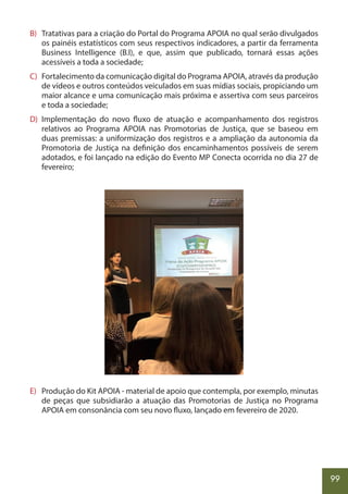 99
B) Tratativas para a criação do Portal do Programa APOIA no qual serão divulgados
os painéis estatísticos com seus respectivos indicadores, a partir da ferramenta
Business Intelligence (B.I), e que, assim que publicado, tornará essas ações
acessíveis a toda a sociedade;
C) Fortalecimento da comunicação digital do Programa APOIA, através da produção
de vídeos e outros conteúdos veiculados em suas mídias sociais, propiciando um
maior alcance e uma comunicação mais próxima e assertiva com seus parceiros
e toda a sociedade;
D) Implementação do novo fluxo de atuação e acompanhamento dos registros
relativos ao Programa APOIA nas Promotorias de Justiça, que se baseou em
duas premissas: a uniformização dos registros e a ampliação da autonomia da
Promotoria de Justiça na definição dos encaminhamentos possíveis de serem
adotados, e foi lançado na edição do Evento MP Conecta ocorrida no dia 27 de
fevereiro;
E) Produção do Kit APOIA - material de apoio que contempla, por exemplo, minutas
de peças que subsidiarão a atuação das Promotorias de Justiça no Programa
APOIA em consonância com seu novo fluxo, lançado em fevereiro de 2020.
 