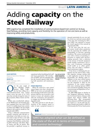 Railway Gazette International | November 2016	 31
Brazil LATIN AMERICA
Four GE-built AC44i
diesel locomotives
head a loaded iron
ore train on the Steel
Railway.
Adding capacity on the
Steel Railway
MRS Logística has completed the installation of communications-based train control on its busy
Steel Railway, providing more capacity and flexibility for the operation of iron ore trains as well as
improving safety and productivity.
JULIO BAPTISTA
Regional Operations Manager,
São Paulo
WILER LUZ
Project Manager, CBTC
MRS Logística
O
ver the past couple of
years, Brazilian freight
operator MRS Logís-
tica has been rolling out a
communications-based train control
system across key parts of its 1 674
route-km network serving the states of
Rio de Janeiro, Minas Gerais and São
Paulo.
While some recently-built railways
in the Middle East and Australia have
been equipped from new with ETCS
Level 2 or satellite-based train control,
we believe that MRS is the first freight
railway in the world to retrofit its core
network with CBTC.
Using a dedicated communications
network, connected with fail-safe in-
terlockings in the field, our main con-
trol centre at Juiz de Fora is now able
to monitor and manage trains on the
important Steel Railway corridor link-
ing Belo Horizonte with Barra Man-
sa, Santos and Rio de Janeiro. This
has provided a significant increase in
operational safety, benefitting both staff
and local communities. The introduc-
tion of CBTC and new operating rules
has also boosted capacity while reduc-
ing both operations and maintenance
costs.
Initial objectives
When the search for a new control
system began, more than a decade ago,
MRS set out some core principles that
the technology would need to meet.The
primary objective was to provide a vital
system to ensure safe operation, along
with the mechanisms and procedures
to mitigate any risk when working in a
degraded mode.
The other goal was to raise the pro-
ductivity of the transport system in
order to meet a projected increase in
demand, particularly for our core traf-
fics of iron ore, steel and cement, which
at the time were increasing by 12% a
year. CBTC was expected to increase
the overall capacity of the network by
approximately 10%.
At the same time, the new con-
trol system would reduce production
costs by improving the visibility and
predictability of real-time operating
conditions. The system would provide
users with a history of operating in-
formation to support their decision-
making processes. And a reduction
in the amount of lineside equipment
would simplify maintenance and re-
duce costs. Continuous monitoring
would enable us to collect perfor-
mance data and adopt a condition-
based maintenance regime.
A key factor in developing the pro-
gramme was the need to find a work-
able migration strategy, starting with
a pilot application to prove the basic
functionality but allowing rapid in-
stallation on the most critical sections
of the network as soon as possible. It
was also important to allow for the
coexistence of two control systems,
with trains switching between CBTC
and conventional signalling during the
commissioning and deployment of con-
secutive sections.
In 2006 MRS began to develop its
own Integrated Operations Automa-
tion & Control System (Siaco), with
support from Alstom, EADS and
Accenture-Atan. This incorporated
various elements of ETCS Level 2, and
was tested on a 35  km pilot line be-
tween Pombal and Guaíba in 2009-10.
Unfortunately this Tetra-based system
WILER LUZ PROJECT MANAGER, CBTC, MRS LOGÍSTICA‘‘‘MRS has adopted what can be defined as
the state of the art in terms of innovation
and control technology’
 