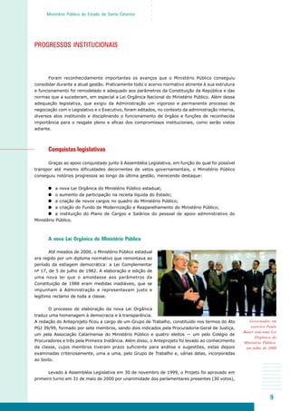 9
○○○○○
Ministério Público do Estado de Santa Catarina
Governador em
exercíco Paulo
Bauer sanciona Lei
Orgânica do
Ministério Público,
em julho de 2000
PROGRESSOS INSTITUCIONAIS
Foram reconhecidamente importantes os avanços que o Ministério Público conseguiu
consolidar durante a atual gestão. Praticamente todo o acervo normativo atinente à sua estrutura
e funcionamento foi remodelado e adequado aos parâmetros da Constituição da República e das
normas que a sucederam, em especial a Lei Orgânica Nacional do Ministério Público. Além dessa
adequação legislativa, que exigiu da Administração um vigoroso e permanente processo de
negociação com o Legislativo e o Executivo, foram editados, no contexto da administração interna,
diversos atos instituindo e disciplinando o funcionamento de órgãos e funções de reconhecida
importância para o resgate pleno e eficaz dos compromissos institucionais, como serão vistos
adiante.
Conquistas legislativas
Graças ao apoio conquistado junto à Assembléia Legislativa, em função do qual foi possível
transpor até mesmo dificuldades decorrentes de vetos governamentais, o Ministério Público
conseguiu notórios progressos ao longo da última gestão, merecendo destaque:
a nova Lei Orgânica do Ministério Público estadual;
o aumento da participação na receita líquida do Estado;
a criação de novos cargos no quadro do Ministério Público;
a criação do Fundo de Modernização e Reaparelhamento do Ministério Público;
a instituição do Plano de Cargos e Salários do pessoal de apoio administrativo do
Ministério Público.
A nova Lei Orgânica do Ministério Público
Até meados de 2000, o Ministério Público estadual
era regido por um diploma normativo que remontava ao
período da estiagem democrática: a Lei Complementar
nº 17, de 5 de julho de 1982. A elaboração e edição de
uma nova lei que o amoldasse aos parâmetros da
Constituição de 1988 eram medidas inadiáveis, que se
impunham à Administração e representavam justo e
legítimo reclamo de toda a classe.
O processo de elaboração da nova Lei Orgânica
traduz uma homenagem à democracia e à transparência.
A redação do Anteprojeto ficou a cargo de um Grupo de Trabalho, constituído nos termos do Ato
PGJ 39/99, formado por sete membros, sendo dois indicados pela Procuradoria-Geral de Justiça,
um pela Associação Catarinense do Ministério Público e quatro eleitos — um pelo Colégio de
Procuradores e três pela Primeira Instância. Além disso, o Anteprojeto foi levado ao conhecimento
da classe, cujos membros tiveram prazo suficiente para análise e sugestões, estas depois
examinadas criteriosamente, uma a uma, pelo Grupo de Trabalho e, várias delas, incorporadas
ao texto.
Levado à Assembléia Legislativa em 30 de novembro de 1999, o Projeto foi aprovado em
primeiro turno em 31 de maio de 2000 por unanimidade dos parlamentares presentes (30 votos),
 