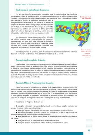 15
○○○○○
Ministério Público do Estado de Santa Catarina
Mapa da divisão
política de Santa
Catarina,
organizado em
comarcas
Distribuição atual
das comarcas
Estudo acerca da reclassificação de comarcas
Em face de distorções apresentadas no quadro atual de classificação e distribuição de
comarcas no Estado, e atendendo pleito formulado pelos integrantes do Núcleo de Estudos de
Joinville, a Procuradoria-Geral de Justiça constituiu, em outubro de 2002, Comissão de Trabalho
para estudar o assunto e apresentar alternativas para a
reorganização ou reclassificação das comarcas no âmbito da
carreira do Ministério Público. Integrada por dois Procuradores
de Justiça e três Promotores de Justiça, a Comissão
apresentou seu relatório em fevereiro de 2003, apontando
objetivamente as distorções existentes, assim como as
dificuldades e alternativas para o seu equacionamento.
Um dos aspectos relevantes do relatório foi a definição
de critérios objetivos para a reclassificação das comarcas,
estabelecendo um novo perfil para estrutura do Ministério
Público e do próprio Poder Judiciário no Estado de Santa
Catarina, mais racional e consentâneo com a realidade e as
exigências da população e da comunidade forense.
Segundo a proposta da Comissão, além da Capital, mais 6 comarcas passariam à Entrância
Especial, 10 ficariam na Entrância Final, 28 na Intermediária e 49 na Inicial.
Assessoria das Procuradorias de Justiça
Para fortalecer a estrutura de apoio técnico e operacional às atividades da Segunda Instância,
foram criados novos cargos de Assessor Jurídico. Os titulares foram submetidos periodicamente
a cursos de capacitação e aperfeiçoamento técnico, inclusive em gramática e redação oficial, e
permaneceram sempre vinculados ao serviço de assessoramento direto e efetivo aos Procuradores
de Justiça. Até dezembro de 2002, haviam sido providos 23 cargos de Assessor Jurídico, permitindo
que cada Procurador de Justiça pudesse contar com pelo menos um assessor exclusivo, além de
dois Estagiários, em média, por Gabinete.
Assessoria Militar da Procuradoria-Geral de Justiça
Dando concretude ao estabelecido na nova Lei Orgânica Estadual do Ministério Público, foi
estrutura da Assessoria Militar da Procuradoria-Geral de Justiça, cujo comando, pela primeira
vez, foi confiado a um Oficial Superior da Polícia Militar do Estado. A organização e atribuições da
Assessoria Militar foram definidas pelo Ato nº 160/02, de 14 de novembro de 2002, seguindo-se
a instituição do Programa de Segurança Institucional do Ministério Público, que contempla um
conjunto de 59 ações, ao longo de quatro anos, um terço das quais já implementadas.
No contexto do Programa destacam-se:
as ações relativas à representação funcional, envolvendo as relações institucionais
entre o Ministério Público e a Polícia Militar;
as ações relativas à segurança dos agentes e autoridades do Ministério Público;
as ações relativas à segurança geral das instalações e acervo patrimonial da
Administração Central e dos órgãos do Ministério Público;
as ações relativas ao efetivo policial militar da Assessoria Militar da Procuradoria-Geral
de Justiça;
as ações relativas ao transporte oficial do Ministério Público;
as ações relativas ao cerimonial público da Procuradoria-Geral de Justiça.
 