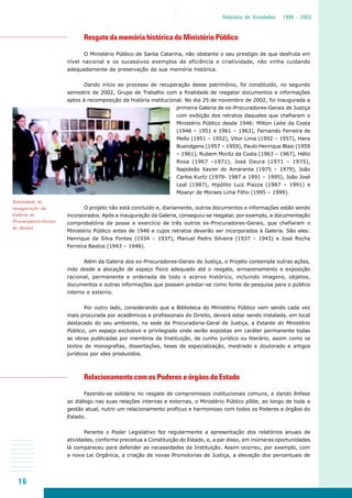 16
○○○○
Relatório de Atividades 1999 - 2003
Resgate da memória histórica do Ministério Público
O Ministério Público de Santa Catarina, não obstante o seu prestígio de que desfruta em
nível nacional e os sucessivos exemplos de eficiência e criatividade, não vinha cuidando
adequadamente da preservação da sua memória histórica.
Dando início ao processo de recuperação desse patrimônio, foi constituído, no segundo
semestre de 2002, Grupo de Trabalho com a finalidade de resgatar documentos e informações
aptos à recomposição da história institucional. No dia 25 de novembro de 2002, foi inaugurada a
primeira Galeria de ex-Procuradores-Gerais de Justiça
com exibição dos retratos daqueles que chefiaram o
Ministério Público desde 1946: Milton Leite da Costa
(1946 – 1951 e 1961 – 1963), Fernando Ferreira de
Mello (1951 – 1952), Vitor Lima (1952 – 1957), Hans
Buendgens (1957 – 1959), Paulo Henrique Blasi (1959
– 1961), Rubem Moritz da Costa (1963 – 1967), Hélio
Rosa (1967 –1971), José Daura (1971 – 1975),
Napoleão Xavier do Amarante (1975 – 1979), João
Carlos Kurtz (1979- 1987 e 1991 – 1995), João José
Leal (1987), Hipólito Luiz Piazza (1987 – 1991) e
Moacyr de Moraes Lima Filho (1995 – 1999).
O projeto não está concluído e, diariamente, outros documentos e informações estão sendo
incorporados. Após a inauguração da Galeria, conseguiu-se resgatar, por exemplo, a documentação
comprobatória da posse e exercício de três outros ex-Procuradores-Gerais, que chefiaram o
Ministério Público antes de 1946 e cujos retratos deverão ser incorporados à Galeria. São eles:
Henrique da Silva Fontes (1934 – 1937), Manuel Pedro Silveira (1937 – 1943) e José Rocha
Ferreira Bastos (1943 – 1946).
Além da Galeria dos ex-Procuradores-Gerais de Justiça, o Projeto contempla outras ações,
indo desde a alocação de espaço físico adequado até o resgate, armazenamento e exposição
racional, permanente e ordenada de todo o acervo histórico, incluindo imagens, objetos,
documentos e outras informações que possam prestar-se como fonte de pesquisa para o público
interno e externo.
Por outro lado, considerando que a Biblioteca do Ministério Público vem sendo cada vez
mais procurada por acadêmicos e profissionais do Direito, deverá estar sendo instalada, em local
destacado do seu ambiente, na sede da Procuradoria-Geral de Justiça, a Estante do Ministério
Público, um espaço exclusivo e privilegiado onde serão expostas em caráter permanente todas
as obras publicadas por membros da Instituição, de cunho jurídico ou literário, assim como os
textos de monografias, dissertações, teses de especialização, mestrado e doutorado e artigos
jurídicos por eles produzidos.
Relacionamento com os Poderes e órgãos do Estado
Fazendo-se solidário no resgate de compromissos institucionais comuns, e dando ênfase
ao diálogo nas suas relações internas e externas, o Ministério Público pôde, ao longo de toda a
gestão atual, nutrir um relacionamento profícuo e harmonioso com todos os Poderes e órgãos do
Estado.
Perante o Poder Legislativo fez regularmente a apresentação dos relatórios anuais de
atividades, conforme preceitua a Constituição do Estado, e, a par disso, em inúmeras oportunidades
lá compareceu para defender as necessidades da Instituição. Assim ocorreu, por exemplo, com
a nova Lei Orgânica, a criação de novas Promotorias de Justiça, a elevação dos percentuais de
Solenidade de
inauguração da
Galeria de
Procuradores-Gerais
de Justiça
 