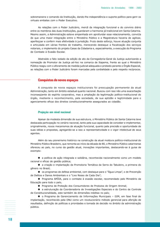 18
○○○○
Relatório de Atividades 1999 - 2003
sobremaneira o comando da Instituição, dando-lhe independência e suporte político para gerir os
virtuais embates com o Poder Executivo.
As relações com o Poder Judiciário, mercê da integração funcional e do convívio diário
entre os membros das duas Instituições, guardaram a harmonia já tradicional em Santa Catarina.
Mesmo assim, a Administração esteve empenhada em aprofundar esse relacionamento, convicta
de que uma maior integração entre o Ministério Público e a Magistratura haveria de agilizar,
aperfeiçoar e conferir mais efetividade à jurisdição. Fruto deste esforço, houve atuação conjunta
e articulada em várias frentes de trabalho, merecendo destaque a fiscalização dos serviços
notariais, o implemento do projeto Casas da Cidadania e, especialmente, a execução do Programa
de Combate à Evasão Escolar.
Abstraído o fato isolado da edição de ato da Corregedoria-Geral da Justiça autorizando a
nomeação de Promotor de Justiça ad-hoc na comarca de Itapema, frente ao qual o Ministério
Público reagiu com o aforamento de medida judicial adequada e protesto perante o Órgão Especial,
as relações com o Poder Judiciário foram marcadas pela cordialidade e pelo respeito recíprocos.
Conquistas de novos espaços
A conquista de novos espaços institucionais foi preocupação permanente da atual
Administração, tanto em âmbito estadual quanto nacional. Buscou com isso não uma exacerbação
inconseqüente do espírito corporativo, mas a ampliação da legitimação político-institucional do
órgão, mediante o reconhecimento, pela sociedade, de sua aptidão e legitimidade para o
agenciamento eficaz dos direitos constitucionalmente assegurados ao cidadão.
Projeção em nível nacional
Apesar da modesta dimensão de sua estrutura, o Ministério Público de Santa Catarina teve
destacada participação no cenário nacional, tanto pela sua capacidade de conceber e implementar,
originalmente, novos mecanismos de atuação funcional, quanto pela precisão e oportunidade de
suas idéias e propostas, agregando-se a isso a representatividade e o vigor intelectual de seus
agentes.
Além do seu pioneirismo histórico na construção da atual moldura político-institucional do
Ministério Público Brasileiro, que remonta ao início da década de 80, o Ministério Público catarinense
ofereceu ao país, no curso da gestão atual, inovações importantes, destacando-se à guisa de
exemplo:
a política de ação integrada e solidária, reconhecida nacionalmente como um modelo
racional e eficaz de gestão pública;
a criação e implantação da Promotoria Temática da Serra do Tabuleiro, a primeira do
gênero no Brasil;
os programas de defesa ambiental, com destaque para o “Água Limpa”, o de Prevenção
de Delitos e Danos Ambientais e o “Lixo Nosso de Cada Dia”;
Programa APÓIA, para o combate à evasão escolar, recomendado pelo Ministério da
Educação para todo o país;
Programa de Proteção dos Consumidores de Produtos de Origem Animal;
a estruturação da Coordenadoria de Investigações Especiais e do Centro de Controle
de Constitucionalidade, este também de dimensões inéditas no país;
o Programa de Gerenciamento de Informações Municipais – GIM, em fase final de
implantação, reconhecido pela ONU como um revolucionário método gerencial para aferição de
resultados, definição de políticas e prioridades e tomada de decisão no âmbito da administração
pública.
 