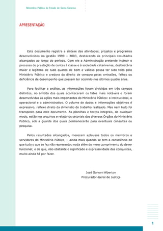 1
○○○○○
Ministério Público do Estado de Santa Catarina
APRESENTAÇÃO
Este documento registra a síntese das atividades, projetos e programas
desenvolvidos na gestão 1999 – 2003, destacando os principais resultados
alcançados ao longo do período. Com ele a Administração pretende instruir o
processo de prestação de contas à classe e à sociedade catarinense, destinatária
maior e legítima de tudo quanto de bom e valioso possa ter sido feito pelo
Ministério Público e credora do direito de censura pelas omissões, falhas ou
deficiência de desempenho que possam ter ocorrido nos últimos quatro anos.
Para facilitar a análise, as informações foram divididas em três campos
distintos, no âmbito dos quais aconteceram os fatos mais notáveis e foram
desenvolvidas as ações mais importantes do Ministério Público: o institucional, o
operacional e o administrativo. O volume de dados e informações objetivas é
expressivo, reflexo direto da dimensão do trabalho realizado. Mas nem tudo foi
transposto para este documento. As planilhas e textos integrais, de qualquer
modo, estão nos arquivos e relatórios setoriais dos diversos Órgãos do Ministério
Público, sob a guarda dos quais permanecerão para eventuais consultas ou
pesquisa.
Pelos resultados alcançados, merecem aplausos todos os membros e
servidores do Ministério Público — ainda mais quando se tem a consciência de
que tudo o que se fez não representou nada além do mero cumprimento do dever
funcional; e de que, não obstante o significado e expressividade das conquistas,
muito ainda há por fazer.
José Galvani Alberton
Procurador-Geral de Justiça
 