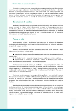 19
○○○○○
Ministério Público do Estado de Santa Catarina
O Ministério Público catarinense teve também destacada participação nos órgãos colegiados
nacionais, quais sejam o Conselho Nacional de Procuradores-Gerais de Justiça e o Conselho
Nacional dos Corregedores-Gerais de Justiça, este último tendo sido inclusive presidido pelo
Corregedor-Geral de Santa Catarina. Esteve ainda presente em mais de uma centena de eventos
técnico-científicos realizados em todo o País, fazendo-se ouvir pela voz de seus agentes, cuja
capacidade intelectual os colocam na condição de conferencistas, palestrantes ou debatedores.
O reconhecimento da sociedade
A grandeza de propósitos que marcou a ação do Ministério Público, associada aos resultados
obtidos em razão do trabalho solidário desenvolvido em todos os níveis de governo e com a
sociedade civil, foram responsáveis por vários e sucessivos gestos de reconhecimento por parte
da sociedade, traduzidos em manifestações de autoridades públicas, profissionais da imprensa,
entidades civis e pessoas físicas e jurídicas de todo o Estado e do país, além de organismos
internacionais, como a ONU e o Banco Mundial.
Presença na mídia
Nada se gastou durante a atual gestão com contratação de assessoria de marketing,
tampouco houve a preocupação com o desenvolvimento de um plano ou estratégia destinada à
conquista de espaços na mídia.
A política da Administração atual, em matéria de comunicação social, limitou-se a seguir
algumas diretrizes básicas, entre as quais:
acessibilidade, lhaneza, transparência e lealdade no trato com os órgãos e profissionais
da imprensa;
divulgação restrita a fatos, objetiva e precisa, sem adjetivos e emissão de juízos;
impessoalidade na informação, destacando o trabalho do Ministério Público como um
todo, sem exaltação de personalidades e arrogância corporativa.
Mesmo com esse elenco de cautelas, foi significativo o espaço conquistado na mídia. Sem
considerar as estatísticas relativas às emissoras de televisão, que não foram coligidas, o Ministério
Público foi alvo de 2,5 notícias diárias, em média — apenas nos quatro jornais de maior circulação
no Estado (Diário Catarinense, O Estado, Jornal de Santa Catarina e A Notícia). Significa cerca de
3.650 notícias nos últimos quatro anos.
Registre-se também que, em homenagem à transparência e em respeito à imprensa,
houve o atendimento a cerca de 4.050 pedidos de informação formulados por profissionais ligados
a órgãos de comunicação, bem como o encaminhamento de 1.140 releases acerca de fatos
produzidos pelo Ministério Público, sem falar em outras 890 notícias produzidas para o site MP
Notícias.
A Assessoria de Comunicação também abriu e facilitou o intercâmbio com as Promotorias
de Justiça do interior do Estado, buscando divulgar ações e fatos relevantes patrocinados por
seus titulares, na perspectiva de repassar para a mídia a versão do trabalho integral do Ministério
Público, e não apenas aquele produzido no âmbito da Administração Central. Neste sentido, nada
menos que 1.510 informações vindas das Promotorias de Justiça do interior do Estado foram
repassas para os órgãos de comunicação.
 
