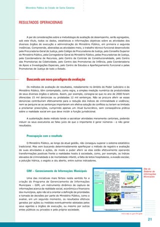 21
○○○○○
Ministério Público do Estado de Santa Catarina
RESULTADOS OPERACIONAIS
A par de considerações sobre a metodologia de avaliação de desempenho, serão agregados,
sob este título, todos os dados, estatísticas e informações objetivas sobre as atividades dos
diversos órgãos de execução e administração do Ministério Público, em primeira e segunda
instâncias. Compreende, abstraídas as atividades-meio, o trabalho técnico-funcional desenvolvido
pela Procuradoria-Geral de Justiça, pelo Colégio de Procuradores de Justiça, pelo Conselho Superior
do Ministério Público, pela Corregedoria-Geral do Ministério Público, pelas Procuradorias de Justiça,
pela Coordenadoria de Recursos, pelo Centro de Controle de Constitucionalidade, pelo Centro
das Promotorias da Coletividade, pelo Centro das Promotorias da Infância, pela Coordenadoria
de Apoio a Investigações Especiais, pelo Centro de Estudos e Aperfeiçoamento Funcional e pelas
Promotorias de Justiça de todo o Estado.
Buscando um novo paradigma de avaliação
Os métodos de avaliação de resultados, notadamente no âmbito do Poder Judiciário e do
Ministério Público, têm contemplado, como regra, a simples medição numérica da produtividade
de seus diversos órgãos e setores. Assim, por exemplo, consigna-se que no ano de 2000 foram
oferecidas 15 mil denúncias ou prolatadas 12 mil sentenças. Não se procura aferir se essas
denúncias contribuíram efetivamente para a redução dos índices de criminalidade e violência;
nem se perquire se as sentenças importaram em efetiva solução de conflitos ou teriam se limitado
a proclamar prescrições, cumprindo apenas um ritual burocrático, sem conseqüência prática
sobre a realidade social em que deve incidir a função jurisdicional.
A sustentação deste método tende a sacralizar atividades meramente cartoriais, podendo
induzir os seus executores ao falso juízo de que o importante é gerar números - e não gerar
resultados.
Preocupação com o resultado
O Ministério Público, ao longo da atual gestão, não conseguiu superar o sistema estatístico
tradicional. Mas vem buscando determinadamente aperfeiçoar o método de registro e avaliação
de suas atividades e ações, de modo a poder aferir se elas estão efetivamente operando
transformações positivas frente a realidades hostis à sociedade, como, por exemplo, os índices
elevados de criminalidade e de mortalidade infantil, a falta de leitos hospitalares, a evasão escolar,
a poluição hídrica, o esgoto a céu aberto, entre outros indicadores.
GIM – Gerenciamento de Informações Municipais
Uma das iniciativas mais férteis neste sentido foi a
criação do Programa de Gerenciamento de Informações
Municipais – GIM, um instrumento dinâmico de captura de
informações acerca da realidade social, econômica e financeira
dos municípios, apto não só a orientar a definição de prioridades
e tomada de decisões por parte do Ministério Público, como a
avaliar, em um segundo momento, os resultados efetivos
gerados por ações ou medidas eventualmente adotadas pelos
seus agentes e órgãos de execução, ou mesmo por outros
entes públicos ou privados e pela própria sociedade.
Site do
Sistema de
Informações
Municipais
www.mp.sc.gov.br/gim
 