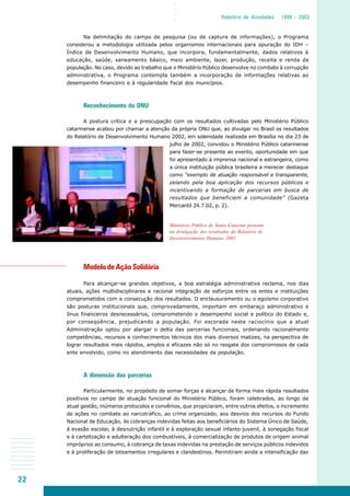 22
○○○○
Relatório de Atividades 1999 - 2003
Na delimitação do campo de pesquisa (ou de captura de informações), o Programa
considerou a metodologia utilizada pelos organismos internacionais para apuração do IDH –
Índice de Desenvolvimento Humano, que incorpora, fundamentalmente, dados relativos à
educação, saúde, saneamento básico, meio ambiente, lazer, produção, receita e renda da
população. No caso, devido ao trabalho que o Ministério Público desenvolve no combate à corrupção
administrativa, o Programa contempla também a incorporação de informações relativas ao
desempenho financeiro e à regularidade fiscal dos municípios.
Reconhecimento da ONU
A postura crítica e a preocupação com os resultados cultivadas pelo Ministério Público
catarinense acabou por chamar a atenção da própria ONU que, ao divulgar no Brasil os resultados
do Relatório de Desenvolvimento Humano 2002, em solenidade realizada em Brasília no dia 23 de
julho de 2002, convidou o Ministério Público catarinense
para fazer-se presente ao evento, oportunidade em que
foi apresentado à imprensa nacional e estrangeira, como
a única instituição pública brasileira a merecer destaque
como “exemplo de atuação responsável e transparente,
zelando pela boa aplicação dos recursos públicos e
incentivando a formação de parcerias em busca de
resultados que beneficiem a comunidade” (Gazeta
Mercantil 24.7.02, p. 2).
Modelo de Ação Solidária
Para alcançar-se grandes objetivos, a boa estratégia administrativa reclama, nos dias
atuais, ações multidisciplinares e racional integração de esforços entre os entes e instituições
comprometidos com a consecução dos resultados. O enclausuramento ou o egoísmo corporativo
são posturas institucionais que, comprovadamente, importam em embaraço administrativo e
ônus financeiros desnecessários, comprometendo o desempenho social e político do Estado e,
por conseqüência, prejudicando a população. Foi escorada neste raciocínio que a atual
Administração optou por alargar o delta das parcerias funcionais, ordenando racionalmente
competências, recursos e conhecimentos técnicos dos mais diversos matizes, na perspectiva de
lograr resultados mais rápidos, amplos e eficazes não só no resgate dos compromissos de cada
ente envolvido, como no atendimento das necessidades da população.
A dimensão das parcerias
Particularmente, no propósito de somar forças e alcançar de forma mais rápida resultados
positivos no campo de atuação funcional do Ministério Público, foram celebrados, ao longo da
atual gestão, inúmeros protocolos e convênios, que propiciaram, entre outros efeitos, o incremento
de ações no combate ao narcotráfico, ao crime organizado, aos desvios dos recursos do Fundo
Nacional de Educação, às cobranças indevidas feitas aos beneficiários do Sistema Único de Saúde,
à evasão escolar, à desnutrição infantil e à exploração sexual infanto-juvenil, à sonegação fiscal
e à cartelização e adulteração dos combustíveis, à comercialização de produtos de origem animal
impróprios ao consumo, à cobrança de taxas indevidas na prestação de serviços públicos indevidos
e à proliferação de loteamentos irregulares e clandestinos. Permitiram ainda a intensificação das
Ministério Público de Santa Catarina presente
na divulgação dos resultados do Relatório de
Desenvolvimento Humano 2002
 