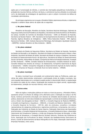 23
○○○○○
Ministério Público do Estado de Santa Catarina
ações para a humanização do trânsito, o controle das internações psiquiátricas involuntárias, a
proteção dos recursos hídricos, da flora e da fauna, o controle de insumos utilizados na construção
civil e da destinação de embalagens de agrotóxicos e para o próprio incremento da defesa da
moralidade administrativa.
Os principais organismos com os quais o Ministério Público catarinense articulou o implemento
integrado e solidário desse elenco de ações são os seguintes:
a) No plano federal
Ministério da Educação; Ministério da Saúde; Secretaria Nacional Antidrogas; Gabinete de
Segurança Institucional da Presidência da República; Secretaria de Direito Econômico do Ministério
da Justiça; Conselho de Controle de Atividades Financeiras – COAF, do Ministério da Fazenda;
Secretaria da Receita Federal – SRF; Secretaria de Acompanhamento Econômico do Ministério da
Fazenda; Agência Brasileira de Inteligência – ABIN; Polícia Rodoviária Federal – PRF; Agência
Nacional do Petróleo - ANP; Instituto Nacional de Metrologia, Normalização e Qualidade Industrial
- INMETRO; Instituto Brasileiro do Meio Ambiente – IBAMA.
b) No plano estadual
Secretaria de Estado da Segurança Pública; Secretaria de Estado da Fazenda; Secretaria
de Estado da Educação e do Desporto; Secretaria de Estado do Desenvolvimento Urbano e Meio
Ambiente; Secretaria de Estado da Saúde; Secretaria de Estado da Justiça e Cidadania; Secretaria
de Estado do Desenvolvimento Rural e da Agricultura; Secretaria de Estado do Desenvolvimento
Social e da Família; Polícia Militar do Estado; Companhia de Polícia de Proteção Ambiental; Fundação
do Meio Ambiente – FATMA; Conselho Estadual de Entorpecentes; Conselho Estadual do Idoso;
Conselho Estadual dos Direitos da Criança e do Adolescente; Companhia Catarinense de Águas
e Saneamento – CASAN; Companhia Integrada de Desenvolvimento Agrícola de Santa Catarina
– CIDASC; Empresa de Pesquisa e Extensão Rural de Santa Catarina – EPAGRI.
c) No plano municipal
No plano municipal houve articulação com praticamente todas as Prefeituras, posto que
várias das ações desenvolvidas reclamavam a participação direta de órgãos municipais, tais
como aquelas relacionadas com o combate à evasão escolar e à desnutrição infantil; a regularização
do sistema de coleta do lixo urbano; fiscalização dos produtos de origem animal; regularização
de loteamentos; proteção de recursos hídricos, entre outras.
d) Outros entes
Além de órgãos e instituições públicas em todos os níveis de governo, o Ministério Público,
apostando sempre na eficácia do diálogo como alternativa para a realização da Justiça e da Paz
Social, manteve permanente articulação com dezenas de entidades desvinculadas da estrutura
pública, destacando-se entre elas entidades de representação e controle de atividades profissionais,
como a Ordem dos Advogados do Brasil – OAB-SC, o Conselho Regional de Medicina CREMESC,
o Conselho de Engenharia e Arquitetura – CREA-SC, o Conselho de Medicina Veterinária – CMV,
o Conselho Regional de Farmácia – CRF-SC, além de sindicatos, conselhos e entidades
representativas de categorias profissionais e segmentos econômicos e empresarias, tais como a
Federação das Indústrias do Estado de Santa Catarina, Federação Catarinense das Associações
d de Municípios, o Conselho Estadual de Entorpecentes, o Conselho Estadual do Idoso, a Associação
Catarinense dos Conselheiros Tutelares, a União dos Dirigentes Municipais de Educação, a União
Catarinense de Vereadores, a Fundação Maurício Sirotsky Sobrinho, Sindicato das Indústrias do
Fumo, Associação dos Fumicultores do Brasil, Sindicato dos Estabelecimentos Particulares de
Ensino, Comitê de Gerenciamento da Bacia Hidrográfica do Rio Itajaí, Associação Catarinense de
Empresas Florestais, entre outros.
 