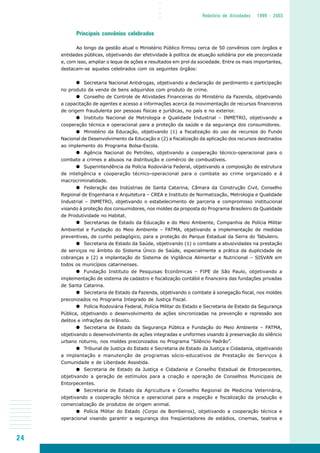 24
○○○○
Relatório de Atividades 1999 - 2003
Principais convênios celebrados
Ao longo da gestão atual o Ministério Público firmou cerca de 50 convênios com órgãos e
entidades públicas, objetivando dar efetividade à política de atuação solidária por ele preconizada
e, com isso, ampliar o leque de ações e resultados em prol da sociedade. Entre os mais importantes,
destacam-se aqueles celebrados com os seguintes órgãos:
Secretaria Nacional Antidrogas, objetivando a declaração de perdimento e participação
no produto da venda de bens adquiridos com produto de crime.
Conselho de Controle de Atividades Financeiras do Ministério da Fazenda, objetivando
a capacitação de agentes e acesso a informações acerca da movimentação de recursos financeiros
de origem fraudulenta por pessoas físicas e jurídicas, no país e no exterior.
Instituto Nacional de Metrologia e Qualidade Industrial – INMETRO, objetivando a
cooperação técnica e operacional para a proteção da saúde e da segurança dos consumidores.
Ministério da Educação, objetivando (1) a fiscalização do uso de recursos do Fundo
Nacional de Desenvolvimento da Educação e (2) a fiscalização da aplicação dos recursos destinados
ao implemento do Programa Bolsa-Escola.
Agência Nacional do Petróleo, objetivando a cooperação técnico-operacional para o
combate a crimes e abusos na distribuição e comércio de combustíveis.
Superintendência da Polícia Rodoviária Federal, objetivando a composição de estrutura
de inteligência e cooperação técnico-operacional para o combate ao crime organizado e à
macrocriminalidade.
Federação das Indústrias de Santa Catarina, Câmara da Construção Civil, Conselho
Regional de Engenharia e Arquitetura – CREA e Instituto de Normatização, Metrologia e Qualidade
Industrial – INMETRO, objetivando o estabelecimento de parceria e compromisso institucional
visando à proteção dos consumidores, nos moldes da proposta do Programa Brasileiro da Qualidade
de Produtividade no Habitat.
Secretarias de Estado da Educação e do Meio Ambiente, Companhia de Polícia Militar
Ambiental e Fundação do Meio Ambiente – FATMA, objetivando a implementação de medidas
preventivas, de cunho pedagógico, para a proteção do Parque Estadual da Serra do Tabuleiro.
Secretaria de Estado da Saúde, objetivando (1) o combate a abusividades na prestação
de serviços no âmbito do Sistema Único de Saúde, especialmente a prática da duplicidade de
cobranças e (2) a implantação do Sistema de Vigilância Alimentar e Nutricional – SISVAN em
todos os municípios catarinenses.
Fundação Instituto de Pesquisas Econômicas – FIPE de São Paulo, objetivando a
implementação de sistema de cadastro e fiscalização contábil e financeira das fundações privadas
de Santa Catarina.
Secretaria de Estado da Fazenda, objetivando o combate à sonegação fiscal, nos moldes
preconizados no Programa Integrado de Justiça Fiscal.
Polícia Rodoviária Federal, Polícia Militar do Estado e Secretaria de Estado da Segurança
Pública, objetivando o desenvolvimento de ações sincronizadas na prevenção e repressão aos
delitos e infrações de trânsito.
Secretaria de Estado da Segurança Pública e Fundação do Meio Ambiente – FATMA,
objetivando o desenvolvimento de ações integradas e uniformes visando à preservação do silêncio
urbano noturno, nos moldes preconizados no Programa “Silêncio Padrão”.
Tribunal de Justiça do Estado e Secretaria de Estado da Justiça e Cidadania, objetivando
a implantação e manutenção de programas sócio-educativos de Prestação de Serviços à
Comunidade e de Liberdade Assistida.
Secretaria de Estado da Justiça e Cidadania e Conselho Estadual de Entorpecentes,
objetivando a geração de estímulos para a criação e operação de Conselhos Municipais de
Entorpecentes.
Secretaria de Estado da Agricultura e Conselho Regional de Medicina Veterinária,
objetivando a cooperação técnica e operacional para a inspeção e fiscalização da produção e
comercialização de produtos de origem animal.
Polícia Militar do Estado (Corpo de Bombeiros), objetivando a cooperação técnica e
operacional visando garantir a segurança dos freqüentadores de estádios, cinemas, teatros e
 
