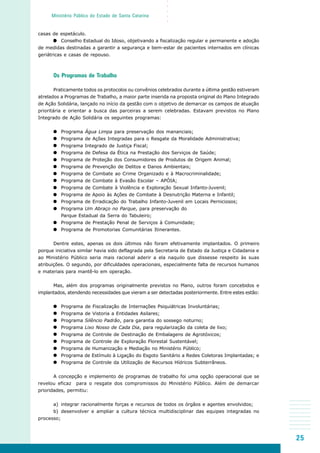 25
○○○○○
Ministério Público do Estado de Santa Catarina
casas de espetáculo.
Conselho Estadual do Idoso, objetivando a fiscalização regular e permanente e adoção
de medidas destinadas a garantir a segurança e bem-estar de pacientes internados em clínicas
geriátricas e casas de repouso.
Os Programas de Trabalho
Praticamente todos os protocolos ou convênios celebrados durante a última gestão estiveram
atrelados a Programas de Trabalho, a maior parte inserida na proposta original do Plano Integrado
de Ação Solidária, lançado no início da gestão com o objetivo de demarcar os campos de atuação
prioritária e orientar a busca das parceiras a serem celebradas. Estavam previstos no Plano
Integrado de Ação Solidária os seguintes programas:
Programa Água Limpa para preservação dos mananciais;
Programa de Ações Integradas para o Resgate da Moralidade Administrativa;
Programa Integrado de Justiça Fiscal;
Programa de Defesa da Ética na Prestação dos Serviços de Saúde;
Programa de Proteção dos Consumidores de Produtos de Origem Animal;
Programa de Prevenção de Delitos e Danos Ambientais;
Programa de Combate ao Crime Organizado e à Macrocriminalidade;
Programa de Combate à Evasão Escolar – APÓIA;
Programa de Combate à Violência e Exploração Sexual Infanto-Juvenil;
Programa de Apoio às Ações de Combate à Desnutrição Materna e Infantil;
Programa de Erradicação do Trabalho Infanto-Juvenil em Locais Perniciosos;
Programa Um Abraço no Parque, para preservação do
Parque Estadual da Serra do Tabuleiro;
Programa de Prestação Penal de Serviços à Comunidade;
Programa de Promotorias Comunitárias Itinerantes.
Dentre estes, apenas os dois últimos não foram efetivamente implantados. O primeiro
porque iniciativa similar havia sido deflagrada pela Secretaria de Estado da Justiça e Cidadania e
ao Ministério Público seria mais racional aderir a ela naquilo que dissesse respeito às suas
atribuições. O segundo, por dificuldades operacionais, especialmente falta de recursos humanos
e materiais para mantê-lo em operação.
Mas, além dos programas originalmente previstos no Plano, outros foram concebidos e
implantados, atendendo necessidades que vieram a ser detectadas posteriormente. Entre estes estão:
Programa de Fiscalização de Internações Psiquiátricas Involuntárias;
Programa de Vistoria a Entidades Asilares;
Programa Silêncio Padrão, para garantia do sossego noturno;
Programa Lixo Nosso de Cada Dia, para regularização da coleta de lixo;
Programa de Controle de Destinação de Embalagens de Agrotóxicos;
Programa de Controle de Exploração Florestal Sustentável;
Programa de Humanização e Mediação no Ministério Público;
Programa de Estímulo à Ligação do Esgoto Sanitário a Redes Coletoras Implantadas; e
Programa de Controle da Utilização de Recursos Hídricos Subterrâneos.
A concepção e implemento de programas de trabalho foi uma opção operacional que se
revelou eficaz para o resgate dos compromissos do Ministério Público. Além de demarcar
prioridades, permitiu:
a) integrar racionalmente forças e recursos de todos os órgãos e agentes envolvidos;
b) desenvolver e ampliar a cultura técnica multidisciplinar das equipes integradas no
processo;
 