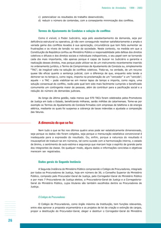 26
○○○○
Relatório de Atividades 1999 - 2003
c) potencializar os resultados do trabalho desenvolvido;
d) reduzir o número de contendas, com a conseqüente minimização dos conflitos.
Termos de Ajustamento de Condutas e solução de conflitos
Como é visível, o Poder Judiciário, seja pelo assoberbamento da demanda, seja por
deficiência estrutural ou operativa, já não vem conseguindo resolver satisfatoriamente a ampla e
variada gama dos conflitos levados à sua apreciação, circunstância que tem feito aumentar as
frustrações e os níveis de tensão no seio da sociedade. Neste contexto, na medida em que a
Constituição da República confiou ao Ministério Público a responsabilidade pela defesa dos direitos
coletivos e difusos e dos direitos sociais e individuais indisponíveis, o seu papel vem se tornando
cada dia mais importante, não apenas porque é capaz de buscar no Judiciário a garantia e
realização desses direitos, mas porque pode utilizar-se de um instrumento recentemente inserido
no ordenamento jurídico, o Termo de Compromisso de Ajustamento de Conduta ou, simplesmente
“TAC”, de inegável valia na solução de conflitos coletivos. Trata-se, na verdade, de um recurso
quase tão eficaz quanto a sentença judicial, com a diferença de que, enquanto esta tende a
demorar-se no tempo e, como regra, importa na proclamação de um “vencedor” e um “vencido”,
aquele – o TAC – pode viabilizar-se em menor lapso de tempo e importa, como regra, uma
solução consensual do conflito, razão pela qual tem sido mais facilmente cumprido e beneficiado
comumente um contingente maior de pessoas, além de contribuir para a pacificação social e a
redução do número de demandas judiciais.
Ao longo da última gestão, nada menos que 970 TACs foram celebrados pelos Promotores
de Justiça em todo o Estado, beneficiando milhares, senão milhões de catarinenses. Tome-se por
exemplo os Termos de Ajustamento de Conduta firmados com empresas de telefonia e de energia
elétrica, mediante os quais foi suspensa a cobrança de taxas indevidas e ajustada a composição
das faturas.
A dimensão do que se fez
Nem tudo o que se fez nos últimos quatro anos pode ser estatisticamente dimensionado,
seja porque os dados não foram coligidos, seja porque a mensuração estatística convencional é
inadequada para a expressão do resultado. Ou, enfim, porque a natureza do resultado é
insusceptível de traduzir-se em números, tal como sucede com a harmonização interna, o estado
de ânimo, o sentimento de auto-estima e segurança que marcam hoje o espírito de grande parte
dos integrantes da classe. De qualquer modo, alguns dados e informações concretas e objetivas
merecem ser registrados.
Dados gerais da Segunda Instância
A Segunda Instância do Ministério Público compreende o Colégio de Procuradores, integrado
por todos os Procuradores de Justiça, hoje em número de 36; o Conselho Superior do Ministério
Público, composto pelo Procurador-Geral de Justiça, pelo Corregedor-Geral do Ministério Público
e por mais 7 Procuradores de Justiça eleitos; a Procuradoria-Geral de Justiça e a Corregedoria-
Geral do Ministério Público, cujos titulares são também escolhidos dentre os Procuradores de
Justiça.
O Colégio de Procuradores
O Colégio de Procuradores, como órgão máximo da Instituição, tem funções relevantes,
entre elas aprovar a proposta orçamentária e os projetos de lei de criação e extinção de cargos,
propor a destituição do Procurador-Geral, eleger e destituir o Corregedor-Geral do Ministério
 