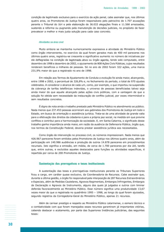 30
○○○○
Relatório de Atividades 1999 - 2003
condição de legitimado exclusivo para o exercício da ação penal, cabe assinalar que, nos últimos
quatro anos, os Promotores de Justiça foram responsáveis pelo patrocínio de 1.707 acusações
perante o Tribunal do Júri e pela elaboração de 36.033 alegações finais e 11.568 arrazoados,
sustendo a reforma ou pugnando pela manutenção de decisões judiciais, no propósito de fazer
prevalecer a melhor e mais justa solução para cada caso concreto.
Atividades na área cível
Muito embora se mantenha numericamente expressiva a atividade do Ministério Público
como órgão interveniente, no exercício da qual foram gerados mais de 400 mil pareceres nos
últimos quatro anos, registrou-se crescente e significativo aumento no número de iniciativas por
ele deflagradas na condição de legitimado ativo ou órgão agente, tendo sido computado, entre
dezembro de 1998 e dezembro de 2002, o ajuizamento de 808 Ações Civis Públicas, cujos resultados
renderam benefícios a milhares de pessoas. Só no ano de 2002 foram 322 ações, uma marca
231,9% maior do que a registrado no ano de 1998.
Em relação aos Termos de Ajustamento de Conduta a evolução foi ainda maior, alcançando,
entre 1998 e 2002, o percentual de 326,8% e, no fechamento do período, o total de 970 ajustes
celebrados. A considerar o alcance de cada um, como, por exemplo, o que importou na suspensão
da cobrança de tarifas telefônicas indevidas, o universo de pessoas beneficiadas talvez seja
ainda maior do que aquele alcançado pelas ações civis públicas, com a vantagem de que a
solução foi obtida sem necessidade da instauração de conflito judicial, por vezes interminável e
sem resultados concretos.
É digno de nota ainda o trabalho prestado pelo Ministério Público no atendimento ao público.
Nada menos que 237.453 pessoas acorreram aos gabinetes dos Promotores de Justiça em todo o
Estado, em busca de orientação e assistência jurídica. Trata-se de uma atividade de grande valia
para a efetivação dos direitos da cidadania e para a própria paz social, na medida em que previne
conflitos e contribui para a harmonização da sociedade. E, em Santa Catarina, o significado desse
trabalho ganha importância ainda maior, em razão da ausência da Defensoria Pública, órgão que,
nos termos da Constituição Federal, deveria prestar assistência jurídica aos necessitados.
Como órgão de intervenção no processo civil, os números impressionam. Nada menos que
426.967 pareceres foram emitidos pelos Promotores de Justiça nos últimos quatro anos, além da
participação em 140.986 audiências e produção de outros 14.878 pareceres em procedimentos
recursais. Isto significa a emissão, em média, de cerca de 1.700 pareceres por dia útil, tarefa
que, entre outras, e excluídos aqueles destacados para funções ou atividades específicas, é
repartida por cerca de 200 Promotores de Justiça.
Sustentação das prerrogativas e teses institucionais
A sustentação das teses e prerrogativas institucionais perante os Tribunais Superiores
ficou a cargo, em caráter quase exclusivo, da Coordenadoria de Recursos. Cabe assinalar que,
durante a última gestão, o órgão foi responsável pela interposição de 287 Recursos Extraordinários
e Especiais, além de Medidas Cautelares, Agravos Regimentais, Embargos Infringentes, Embargos
de Declaração e Agravos de Instrumento, alguns dos quais já julgados e outros com liminar
deferida favoravelmente ao Ministério Público. Esse número significa uma produtividade 13,67
vezes maior do que a registrada no quadriênio 1995 – 1998, ao longo do qual foram ajuizados,
segundo registros da Corregedoria-Geral do Ministério Público, apenas 21 recursos.
Além de carrear prestígio e respeito ao Ministério Público catarinense, o esmero técnico e
a combatividade com que foram manejados esses recursos garantiram já importantes vitórias,
cabendo destacar o acatamento, por parte das Superiores Instâncias judiciárias, das seguintes
teses:
 