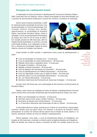 33
○○○○○
Ministério Público do Estado de Santa Catarina
Cursos
promovidos
pelo Centro de
Estudos e
Aperfeiçoamento
Funcional
totalizaram 356
horas-aulas
Preocupação com o aperfeiçoamento funcional
A implantação do Centro de Estudos e Aperfeiçoamento Funcional do Ministério Público –
CEAF, criado pela nova Lei Orgânica, marcou a efetiva preocupação da atual administração com
o processo de aprimoramento profissional e cultural dos membros e servidores da Instituição.
Dentre outras iniciativas importantes, o CEAF
foi responsável pela manutenção do primeiro curso
de pós-graduação, em nível de especialização, com
conteúdo temático montado para atender,
especificamente, as necessidades do Ministério
Público. Denominado Ministério Público, Direito e
Sociedade, o curso, do qual participam 26 Promotores
de Justiça, teve início em 22 de março de 2002 e
tem duração prevista de 390 horas-aula, além do
trabalho final de dissertação. É o primeiro, com essa
conformação temática, a ser implantado no país, e
tem a chancela da Universidade Federal de Santa
Catarina, através da Fundação José Boiteux.
Coube também ao CEAF conceber e implementar outros cursos de aperfeiçoamento, a
saber:
Curso de Atualização em Processo Civil – 9 horas-aula;
Curso de Atualização em Direito Administrativo – 60 horas-aula;
Reflexão Crítica sobre a Dogmática Penal – 8 horas-aula;
Português e Gramática – 60 horas-aula;
Redação e Revisão Gramatical – 60 horas-aula;
Ciclo de Palestras das Promotorias do Consumidor – 20 horas-aula;
Curso de Aperfeiçoamento em Políticas Educacionais – 36 horas-aula;
Curso de Capacitação Jurídica para as Ações de Saúde – 64 horas-aula;
Seminário sobre a Lei da Improbidade Administrativa – 16 horas-aula;
Júri, um Tribunal Democrático – 8 horas-aula;
Seminário Catarinense das Promotorias de Justiça das Fundações – 16 horas-aula.
Ao todo, foram 356 horas-aula, com a participação de 493 membros e de 98 servidores do
Ministério Público.
Todavia, antes mesmo da instalação do Centro de Estudos e Aperfeiçoamento Funcional,
outros eventos foram promovidos diretamente pela Procuradoria-Geral de Justiça, tais como:
DNA e sua Interpretação nos Tribunais – 8 horas-aula;
Seminário sobre Crimes contra a Ordem Tributária – 20 horas-aula;
Seminários de Estudos sobre Direito Eleitoral – 32 horas-aula;
I e II Seminário Catarinense pela Preservação da Vida no Trânsito – 40 horas-aula.
A Procuradoria-Geral de Justiça, guiando-se por critérios de conveniência e oportunidade,
contribuiu também para que pelos menos 134 membros e servidores do Ministério Público
participassem de eventos de natureza técnico-cultural fora do Estado de Santa Catarina e no
exterior, perfazendo milhares de horas de reflexão e aperfeiçoamento.
Merece destaque, entre estes, o curso de Procedimentos Básicos de Inteligência, com
duração de 106 horas-aula, ministrado no âmbito restrito da Agência Brasileira de Inteligência –
ABIN, em Brasília, nos meses de outubro e novembro de 2002. Em verdade, trata-se de uma
 