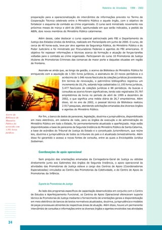 34
○○○○
Relatório de Atividades 1999 - 2003
preparação para a operacionalização do intercâmbio de informações previsto no Termo de
Cooperação Técnica celebrado entre o Ministério Público e aquele órgão, com o objetivo de
fortalecer o esquema de combate ao crime organizado. O curso será ministrado novamente nos
próximos meses de março e abril de 2003, oportunidade em que serão indicados, a pedido da
ABIN, dois novos membros do Ministério Público catarinense.
Além desse, cabe destacar o curso especial patrocinado pelo FBI e Departamento de
Justiça dos Estados Unidos da América, realizado em Florianópolis em junho de 2000. O curso, de
cerca de 40 horas-aula, teve por alvo agentes da Segurança Pública, do Ministério Público e do
Poder Judiciário e foi ministrado por Procuradores Federais e agentes do FBI americanos. O
objetivo foi repassar informações e técnicas acerca da formação e atuação de forças-tarefas
voltadas para o combate ao crime organizado. Participaram do curso 10 Promotores de Justiça
titulares de Promotorias Criminais das comarcas de maior porte e daquelas situadas em região
de fronteira.
Assinale-se ainda que, ao longo da gestão, o acervo da Biblioteca do Ministério Público foi
enriquecido com a aquisição de 1.501 livros jurídicos, a assinatura de 23 novos periódicos e o
acréscimo de 1.046 novos fascículos às coleções jurídicas já existentes.
Em termos de renovação, o patrimônio bibliográfico registrou um
incremento de 18,1%, estando hoje cadastrados 11.193 livros jurídicos,
5.477 fascículos de coleções jurídicas e 88 periódicos. As buscas e
consultas ao acervo foram significativas, tendo sido registrados 35.797
empréstimos de livros no período de abril de 1999 a dezembro de
2002, o que significa uma média diária de 26,7 empréstimos. Além
disso, só no ano de 2002, o pessoal técnico da Biblioteca realizou
2.917 pesquisas, atendendo solicitações emanadas dos diversos órgãos
e agentes do Ministério Público.
Por fim, o banco de dados de pareceres, legislação, doutrina e jurisprudência, disponibilizado
em meio eletrônico, em sistema de rede, para os órgãos de execução e de administração do
Ministério Público em todo o Estado, foi permanentemente atualizado e aperfeiçoado. Hoje estão
disponibilizadas a base de pareceres da Segunda Instância do Ministério Público de Santa Catarina,
a base de acórdãos do Tribunal de Justiça do Estado e o conceituado Jurismillenium, que reúne
leis, doutrina e jurisprudência de todos os tribunais do país e é atualizado bimestralmente. Além
disso foi garantido o acesso a novas fontes de consulta, entre as quais a Enciclopédia Jurídica
Soibelman.
Coordenações de apoio operacional
Sem prejuízo das orientações emanadas da Corregedoria-Geral de Justiça ou obtidas
diretamente junto aos Gabinetes dos órgãos de Segunda Instância, o apoio operacional às
atividades das Promotorias de Justiça esteve a cargo dos Centros de Apoio (Coordenadorias
Especializadas) vinculados ao Centro das Promotorias da Coletividade, e do Centro de Apoio às
Promotorias da Infância.
Suporte às Promotorias de Justiça
Ao lado dos programas específicos de capacitação desenvolvidos em conjunto com o Centro
de Estudos e Aperfeiçoamento Funcional, os Centros de Apoio Operacional ofereceram suporte
técnico às Promotorias de Justiça mediante o fornecimento de orientações gerais e disponibilização
em meio eletrônico de bancos de textos normativos atualizados, doutrina, jurisprudência e modelos
de peças processuais atinentes às respectivas áreas de atuação. Além disso, houve um permanente
intercâmbio de consultas e informações entre os diversos órgãos e agentes envolvidos nas atividades
Acervo da
Biblioteca do
Ministério
Público foi
acrescido com
1.501 livros
jurídicos
 