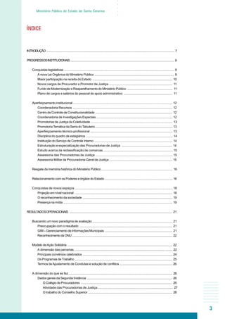 3
○○○○○
Ministério Público do Estado de Santa Catarina
INTRODUÇÃO ................................................................................................................................................ 7
PROGRESSOSINSTITUCIONAIS ..................................................................................................................... 9
Conquistas legislativas ............................................................................................................................ 9
A nova Lei Orgânica do Ministério Público .......................................................................................... 9
Maior participação na receita do Estado .......................................................................................... 10
Novos cargos de Procurador e Promotor de Justiça ........................................................................ 11
Fundo de Modernização e Reaparelhamento do Ministério Público ................................................... 11
Plano de cargos e salários do pessoal de apoio administrativo ........................................................ 11
Aperfeiçoamento institucional ................................................................................................................ 12
Coordenadoria Recursos ................................................................................................................ 12
Centro de Controle de Constitucionalidade ....................................................................................... 12
Coordenadoria de Investigações Especiais...................................................................................... 12
Promotorias de Justiça da Coletividade ............................................................................................ 13
PromotoriaTemática da Serra do Tabuleiro....................................................................................... 13
Aperfeiçoamento técnico-profissional ............................................................................................. 13
Disciplina do quadro de estagiários ................................................................................................. 14
Instituição do Serviço de Controle Interno ........................................................................................ 14
Estruturação e especialização das Procuradorias de Justiça .......................................................... 14
Estudo acerca da reclassificação de comarcas .............................................................................. 15
Assessoria das Procuradorias de Justiça ....................................................................................... 15
Assessoria Militar da Procuradoria-Geral de Justiça ........................................................................ 15
Resgate da memória histórica do Ministério Público ................................................................................ 16
Relacionamento com os Poderes e órgãos do Estado ............................................................................ 16
Conquistas de novos espaços .............................................................................................................. 18
Projeção em nível nacional .............................................................................................................. 18
O reconhecimento da sociedade ..................................................................................................... 19
Presença na mídia ........................................................................................................................... 19
RESULTADOSOPERACIONAIS .................................................................................................................... 21
Buscando um novo paradigma de avaliação .......................................................................................... 21
Preocupação com o resultado ......................................................................................................... 21
GIM – Gerenciamento de Informações Municipais ............................................................................ 21
ReconhecimentodaONU ................................................................................................................. 22
Modelo deAção Solidária ...................................................................................................................... 22
A dimensão das parcerias ............................................................................................................... 22
Principais convênios celebrados ..................................................................................................... 24
Os Programas de Trabalho .............................................................................................................. 25
Termos deAjustamento de Condutas e solução de conflitos ............................................................ 26
A dimensão do que se fez ..................................................................................................................... 26
Dados gerais da Segunda Instância ................................................................................................ 26
O Colégio de Procuradores ....................................................................................................... 26
Atividade das Procuradorias de Justiça ..................................................................................... 27
O trabalho do Conselho Superior ............................................................................................... 28
ÍNDICE
 