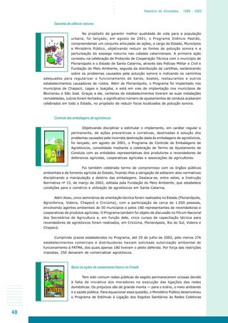 40
○○○○
Relatório de Atividades 1999 - 2003
Garantia do silêncio noturno
No propósito de garantir melhor qualidade de vida para a população
urbana, foi lançado, em agosto de 2001, o Programa Silêncio Padrão,
compreendendo um conjunto articulado de ações, a cargo do Estado, Municípios
e Ministério Público, objetivando reduzir as fontes de poluição sonora e a
perturbação do sossego noturno nas cidades catarinenses. A primeira ação
consistiu na celebração de Protocolo de Cooperação Técnica com o município de
Florianópolis e o Estado de Santa Catarina, através das Polícias Militar e Civil e
Fundação do Meio Ambiente, seguida da distribuição de cartilhas, esclarecendo
sobre os problemas causados pela poluição sonora e indicando os caminhos
adequados para regularizar o funcionamento de bares, boates, restaurantes e outros
estabelecimentos causadores de ruídos. Além de Florianópolis, o Programa foi implantado nos
municípios de Chapecó, Lages e Joaçaba, e está em vias de implantação nos municípios de
Blumenau e São José. Graças a ele, centenas de estabelecimentos tiveram as suas instalações
remodeladas, outros foram fechados, e significativo número de ajustamentos de conduta acabaram
celebrados em todo o Estado, no propósito de reduzir focos localizados de poluição sonora.
Controle das embalagens de agrotóxicos
Objetivando disciplinar e estimular o implemento, em caráter regular e
permanente, de ações preventivas e corretivas, destinadas à solução dos
problemas causados pela incorreta destinação dada às embalagens de agrotóxicos,
foi lançado, em agosto de 2001, o Programa de Controle de Embalagens de
Agrotóxicos, consolidado mediante a celebração de Termo de Ajustamento de
Conduta com as entidades representativas dos produtores e revendedores de
defensivos agrícolas, cooperativas agrícolas e associações de agricultores.
Foi também celebrado termo de compromisso com os órgãos públicos
ambientais e de fomento agrícola do Estado, fixando-lhes a obrigação de editarem atos normativos
disciplinando a manipulação e destino das embalagens. Destaca-se, entre estes, a Instrução
Normativa nº 15, de março de 2002, editada pela Fundação do Meio Ambiente, que estabelece
condições para o comércio e utilização de agrotóxicos em Santa Catarina.
Além disso, cinco seminários de orientação técnica foram realizados no Estado (Florianópolis,
Agronômica, Videira, Chapecó e Criciúma), com a participação de cerca de 1.050 pessoas,
envolvendo agentes ambientais de 50 municípios e pelos 180 representantes de revendedoras e
cooperativas de produtos agrícolas. O Programa também foi objeto de discussão no Fórum Nacional
dos Secretários de Agricultura e, em função dele, cinco cursos de capacitação técnica para
revendedores de agrotóxicos foram realizados, em Criciúma, Florianópolis, Rio do Sul, Videira e
Chapecó.
Cumprindo prazos estabelecidos no Programa, até 29 de julho de 2002, pelo menos 276
estabelecimentos comerciais e distribuidores haviam solicitado autorização ambiental de
funcionamento à FATMA, dos quais apenas 180 tiveram o pleito deferido. Por força das restrições
impostas, 250 deixaram de comercializar agrotóxicos.
Apoio às ações de saneamento básico no Estado
Tem sido comum redes públicas de esgoto permanecerem ociosas devido
à falta de iniciativa dos moradores na execução das ligações das redes
domésticas. Os prejuízos são de grande monta — para o erário, o meio ambiente
e a saúde pública. Para equacionar essa questão, o Ministério Público desenvolveu
o Programa de Estímulo à Ligação dos Esgotos Sanitários às Redes Coletoras
 