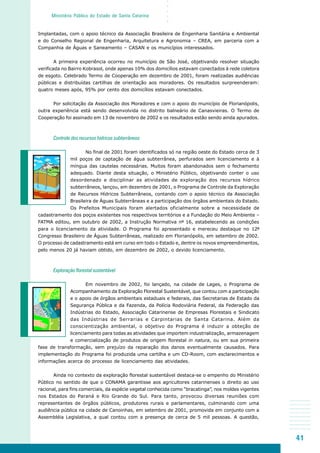41
○○○○○
Ministério Público do Estado de Santa Catarina
Implantadas, com o apoio técnico da Associação Brasileira de Engenharia Sanitária e Ambiental
e do Conselho Regional de Engenharia, Arquitetura e Agronomia – CREA, em parceria com a
Companhia de Águas e Saneamento – CASAN e os municípios interessados.
A primeira experiência ocorreu no município de São José, objetivando resolver situação
verificada no Bairro Kobrasol, onde apenas 10% dos domicílios estavam conectados à rede coletora
de esgoto. Celebrado Termo de Cooperação em dezembro de 2001, foram realizadas audiências
públicas e distribuídas cartilhas de orientação aos moradores. Os resultados surpreenderam:
quatro meses após, 95% por cento dos domicílios estavam conectados.
Por solicitação da Associação dos Moradores e com o apoio do município de Florianópolis,
outra experiência está sendo desenvolvida no distrito balneário de Canasvieiras. O Termo de
Cooperação foi assinado em 13 de novembro de 2002 e os resultados estão sendo ainda apurados.
Controle dos recursos hídricos subterrâneos
No final de 2001 foram identificados só na região oeste do Estado cerca de 3
mil poços de captação de água subterrânea, perfurados sem licenciamento e à
míngua das cautelas necessárias. Muitos foram abandonados sem o fechamento
adequado. Diante desta situação, o Ministério Público, objetivando conter o uso
desordenado e disciplinar as atividades de exploração dos recursos hídrico
subterrâneos, lançou, em dezembro de 2001, o Programa de Controle da Exploração
de Recursos Hídricos Subterrâneos, contando com o apoio técnico da Associação
Brasileira de Águas Subterrâneas e a participação dos órgãos ambientais do Estado.
Os Prefeitos Municipais foram alertados oficialmente sobre a necessidade de
cadastramento dos poços existentes nos respectivos territórios e a Fundação do Meio Ambiente –
FATMA editou, em outubro de 2002, a Instrução Normativa nº 16, estabelecendo as condições
para o licenciamento da atividade. O Programa foi apresentado e mereceu destaque no 12º
Congresso Brasileiro de Águas Subterrâneas, realizado em Florianópolis, em setembro de 2002.
O processo de cadastramento está em curso em todo o Estado e, dentre os novos empreendimentos,
pelo menos 20 já haviam obtido, em dezembro de 2002, o devido licenciamento.
Exploração florestal sustentável
Em novembro de 2002, foi lançado, na cidade de Lages, o Programa de
Acompanhamento da Exploração Florestal Sustentável, que contou com a participação
e o apoio de órgãos ambientais estaduais e federais, das Secretarias de Estado da
Segurança Pública e da Fazenda, da Polícia Rodoviária Federal, da Federação das
Indústrias do Estado, Associação Catarinense de Empresas Florestais e Sindicato
das Indústrias de Serrarias e Carpintarias de Santa Catarina. Além da
conscientização ambiental, o objetivo do Programa é induzir a obteção de
licenciamento para todas as atividades que importem industrialização, armazenagem
e comercialização de produtos de origem florestal in natura, ou em sua primeira
fase de transformação, sem prejuízo da reparação dos danos eventualmente causados. Para
implementação do Programa foi produzida uma cartilha e um CD-Room, com esclarecimentos e
informações acerca do processo de licenciamento das atividades.
Ainda no contexto da exploração florestal sustentável destaca-se o empenho do Ministério
Público no sentido de que o CONAMA garantisse aos agricultores catarinenses o direito ao uso
racional, para fins comerciais, da espécie vegetal conhecida como “bracatinga”, nos moldes vigentes
nos Estados do Paraná e Rio Grande do Sul. Para tanto, provocou diversas reuniões com
representantes de órgãos públicos, produtores rurais e parlamentares, culminando com uma
audiência pública na cidade de Canoinhas, em setembro de 2001, promovida em conjunto com a
Assembléia Legislativa, a qual contou com a presença de cerca de 5 mil pessoas. A questão,
 