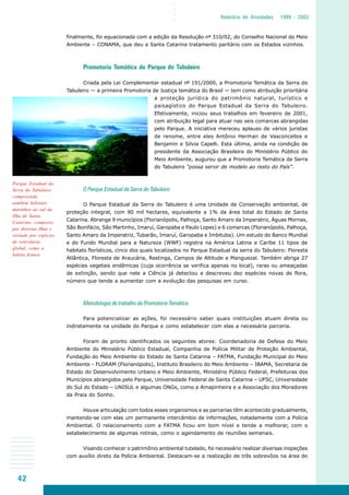42
○○○○
Relatório de Atividades 1999 - 2003
finalmente, foi equacionada com a edição da Resolução nº 310/02, do Conselho Nacional do Meio
Ambiente – CONAMA, que deu a Santa Catarina tratamento paritário com os Estados vizinhos.
Promotoria Temática do Parque do Tabuleiro
Criada pela Lei Complementar estadual nº 191/2000, a Promotoria Temática da Serra do
Tabuleiro — a primeira Promotoria de Justiça temática do Brasil — tem como atribuição prioritária
a proteção jurídica do patrimônio natural, turístico e
paisagístico do Parque Estadual da Serra do Tabuleiro.
Efetivamente, iniciou seus trabalhos em fevereiro de 2001,
com atribuição legal para atuar nas seis comarcas abrangidas
pelo Parque. A iniciativa mereceu aplauso de vários juristas
de renome, entre eles Antônio Herman de Vasconcellos e
Benjamin e Silvia Capelli. Esta última, ainda na condição de
presidente da Associação Brasileira do Ministério Público do
Meio Ambiente, augurou que a Promotoria Temática da Serra
do Tabuleiro “possa servir de modelo ao resto do País”.
O Parque Estadual da Serra do Tabuleiro
O Parque Estadual da Serra do Tabuleiro é uma Unidade de Conservação ambiental, de
proteção integral, com 90 mil hectares, equivalente a 1% da área total do Estado de Santa
Catarina. Abrange 9 municípios (Florianópolis, Palhoça, Santo Amaro da Imperatriz, Águas Mornas,
São Bonifácio, São Martinho, Imaruí, Garopaba e Paulo Lopes) e 6 comarcas (Florianópolis, Palhoça,
Santo Amaro da Imperatriz, Tubarão, Imaruí, Garopaba e Imbituba). Um estudo do Banco Mundial
e do Fundo Mundial para a Natureza (WWF) registra na América Latina e Caribe 11 tipos de
habitats florísticos, cinco dos quais localizados no Parque Estadual da serra do Tabuleiro: Floresta
Atlântica, Floresta de Araucária, Restinga, Campos de Altitude e Manguezal. Também abriga 27
espécies vegetais endêmicas (cuja ocorrência se verifica apenas no local), raras ou ameaçadas
de extinção, sendo que nele a Ciência já detectou e descreveu dez espécies novas de flora,
número que tende a aumentar com a evolução das pesquisas em curso.
Metodologia de trabalho da Promotoria Temática
Para potencializar as ações, foi necessário saber quais instituições atuam direta ou
indiretamente na unidade do Parque e como estabelecer com elas a necessária parceria.
Foram de pronto identificados os seguintes atores: Coordenadoria de Defesa do Meio
Ambiente do Ministério Público Estadual, Companhia de Polícia Militar de Proteção Ambiental,
Fundação do Meio Ambiente do Estado de Santa Catarina – FATMA, Fundação Municipal do Meio
Ambiente - FLORAM (Florianópolis), Instituto Brasileiro do Meio Ambiente – IBAMA, Secretaria de
Estado do Desenvolvimento Urbano e Meio Ambiente, Ministério Público Federal, Prefeituras dos
Municípios abrangidos pelo Parque, Universidade Federal de Santa Catarina – UFSC, Universidade
do Sul do Estado – UNISUL e algumas ONGs, como a Amapinheira e a Associação dos Moradores
da Praia do Sonho.
Houve articulação com todos esses organismos e as parcerias têm acontecido gradualmente,
mantendo-se com elas um permanente intercâmbio de informações, notadamente com a Polícia
Ambiental. O relacionamento com a FATMA ficou em bom nível e tende a melhorar, com o
estabelecimento de algumas rotinas, como o agendamento de reuniões semanais.
Visando conhecer o patrimônio ambiental tutelado, foi necessário realizar diversas inspeções
com auxílio direto da Polícia Ambiental. Destacam-se a realização de três sobrevôos na área do
Parque Estadual da
Serra do Tabuleiro
compreende
também hábitats
marinhos ao sul da
Ilha de Santa
Catarina, composto
por diversas ilhas e
visitado por espécies
de relevância
global, como a
baleia franca
 