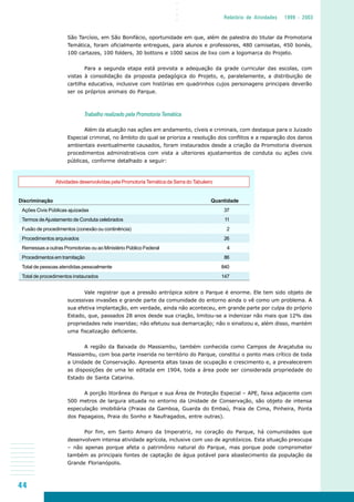 44
○○○○
Relatório de Atividades 1999 - 2003
São Tarcísio, em São Bonifácio, oportunidade em que, além de palestra do titular da Promotoria
Temática, foram oficialmente entregues, para alunos e professores, 480 camisetas, 450 bonés,
100 cartazes, 100 folders, 30 bottons e 1000 sacos de lixo com a logomarca do Projeto.
Para a segunda etapa está prevista a adequação da grade curricular das escolas, com
vistas à consolidação da proposta pedagógica do Projeto, e, paralelamente, a distribuição de
cartilha educativa, inclusive com histórias em quadrinhos cujos personagens principais deverão
ser os próprios animais do Parque.
Trabalho realizado pela Promotoria Temática
Além da atuação nas ações em andamento, cíveis e criminais, com destaque para o Juizado
Especial criminal, no âmbito do qual se prioriza a resolução dos conflitos e a reparação dos danos
ambientais eventualmente causados, foram instaurados desde a criação da Promotoria diversos
procedimentos administrativos com vista a ulteriores ajustamentos de conduta ou ações civis
públicas, conforme detalhado a seguir:
Vale registrar que a pressão antrópica sobre o Parque é enorme. Ele tem sido objeto de
sucessivas invasões e grande parte da comunidade do entorno ainda o vê como um problema. A
sua efetiva implantação, em verdade, ainda não aconteceu, em grande parte por culpa do próprio
Estado, que, passados 28 anos desde sua criação, limitou-se a indenizar não mais que 12% das
propriedades nele inseridas; não efetuou sua demarcação; não o sinalizou e, além disso, mantém
uma fiscalização deficiente.
A região da Baixada do Massiambu, também conhecida como Campos de Araçatuba ou
Massiambu, com boa parte inserida no território do Parque, constitui o ponto mais crítico de toda
a Unidade de Conservação. Apresenta altas taxas de ocupação e crescimento e, a prevalecerem
as disposições de uma lei editada em 1904, toda a área pode ser considerada propriedade do
Estado de Santa Catarina.
A porção litorânea do Parque e sua Área de Proteção Especial – APE, faixa adjacente com
500 metros de largura situada no entorno da Unidade de Conservação, são objeto de intensa
especulação imobiliária (Praias da Gamboa, Guarda do Embaú, Praia de Cima, Pinheira, Ponta
dos Papagaios, Praia do Sonho e Naufragados, entre outras).
Por fim, em Santo Amaro da Imperatriz, no coração do Parque, há comunidades que
desenvolvem intensa atividade agrícola, inclusive com uso de agrotóxicos. Esta situação preocupa
– não apenas porque afeta o patrimônio natural do Parque, mas porque pode comprometer
também as principais fontes de captação de água potável para abastecimento da população da
Grande Florianópolis.
Atividades desenvolvidas pela Promotoria Temática da Serra do Tabuleiro
Discriminação Quantidade
Ações Civis Públicas ajuizadas 37
Termos deAjustamento de Conduta celebrados 11
Fusão de procedimentos (conexão ou continência) 2
Procedimentos arquivados 26
Remessas a outras Promotorias ou ao Ministério Público Federal 4
Procedimentos em tramitação 86
Total de pessoas atendidas pessoalmente 840
Total de procedimentos instaurados 147
 