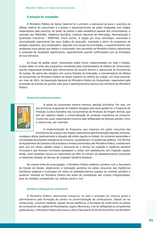 45
○○○○○
Ministério Público do Estado de Santa Catarina
A proteção do consumidor
O Ministério Público de Santa Catarina foi o primeiro a estruturar-se para o exercício da
defesa coletiva do consumidor e a buscar o desenvolvimento de ações integradas com órgãos
responsáveis pelo exercício de poder de polícia e pela assistência pessoal aos consumidores, a
exemplo dos PROCONs, Vigilância Sanitária, Instituto Nacional de Metrologia, Normatização e
Qualidade Industrial - INMETRO, entre outros. A opção por essa estratégia, associada à
racionalização operacional dos seus órgãos de execução, orientada a partir de programas de
atuação específica, que contemplem, segundo uma escala de prioridades, o equacionamento dos
problemas mais graves que afetam o consumidor, tem permitido ao Ministério Público catarinense
a conquista de resultados significativos, especialmente quando confrontados com as limitações
de sua estrutura.
Ao longo da gestão atual, importantes ações foram implementadas em todo o Estado,
muitas delas na linha dos programas concebidos pela Coordenadoria de Defesa do Consumidor,
que foi responsável também pelo oferecimento de suporte técnico e operacional às Promotorias
de Justiça. No plano das relações com outros Estados da federação, a Coordenadoria de Defesa
do Consumidor do Ministério Público de Santa Catarina foi artífice da criação, em nível nacional,
em maio de 2001, da Associação Nacional do Ministério Público do Consumidor, responsável pela
promoção de eventos de grande valia para o aperfeiçoamento técnico dos membros do Ministério
Público.
Garantia da sanidade dos produtos
A saúde do consumidor sempre mereceu atenção prioritária. Por isso, um
dos primeiros programas de trabalho lançados pela atual gestão foi o Programa de
Proteção Jurídico-Sanitária dos Consumidores de Produtos de Origem Animal, que
tem por objetivo obstar a comercialização de produtos impróprios ao consumo,
muitos dos quais responsáveis inclusive pela deflagração de doenças graves, como
a cisticercose, por exemplo.
A implementação do Programa, que importou em ações conjuntas das
Promotorias de Justiça e dos órgãos responsáveis pela fiscalização daqueles produtos,
conseguiu alterar positivamente a situação até então vigente no Estado. As inúmeras apreensões e
incinerações de produtos impróprios ao consumo, sucedidas por 14 audiências públicas, 150 Termos
de Ajustamento de Conduta e 60 processos criminais promovidos pelo Ministério Público, contribuíram
para que em várias cidades viesse a estruturar-se o serviço de inspeção e vigilância sanitária
municipal e que diversos municípios passassem a contar com abatedouros com inspeção regular.
Ainda, como resultado, houve um crescimento de 30% no número de estabelecimentos comerciais
e industriais dotados de Serviço de Inspeção Sanitária Estadual.
Na mesma linha de preocupação, o Ministério Público celebrou convênio com a Secretaria
de Estado da Saúde, objetivando a realização periódica de ações conjuntas das Vigilâncias
Sanitárias estadual e municipais em todos os estabelecimentos sujeitos ao controle sanitário e
posterior remessa ao Ministério Público dos autos de constatação das virtuais irregularidades,
para as medidas competentes nas esferas penal e civil.
Combate à cartelização dos combustíveis
O Ministério Público catarinense inaugurou no país o processo de censura penal e
administrativa pela formação de cartéis na comercialização de combustíveis. Depois de ter
comprovado, inclusive mediante regular escuta telefônica, a formação de cartel entre os postos
de combustível nas regiões de Florianópolis, Lages e Blumenau, e de ter deflagrado as competentes
ações penais, o Ministério Público denunciou o fato à Secretaria de Direito Econômico do Ministério
 