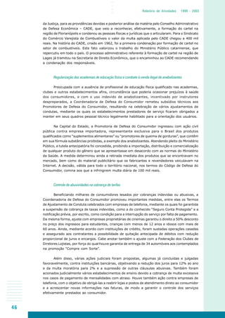 46
○○○○
Relatório de Atividades 1999 - 2003
da Justiça, para as providências devidas e posterior análise da matéria pelo Conselho Administrativo
de Defesa Econômica – CADE, que veio a reconhecer, efetivamente, a formação do cartel na
região de Florianópolis e condenou as pessoas físicas e jurídicas que o articularam. Para o Sindicato
do Comércio Varejista de Combustíveis o valor da multa aplicada pelo CADE chegou a 400 mil
reais. Na história do CADE, criado em 1962, foi a primeira condenação por formação de cartel no
setor de combustíveis. Este fato valorizou o trabalho do Ministério Público catarinense, que
repercutiu em todo o país. O processo administrativo referente à formação de cartel na região de
Lages já tramitou na Secretaria de Direito Econômico, que o encaminhou ao CADE recomendando
a condenação dos responsáveis.
Regularização das academias de educação física e combate à venda ilegal de anabolizantes
Preocupada com a ausência de profissional de educação física qualificado nas academias,
clubes e outros estabelecimentos afins, circunstância que poderia ocasionar prejuízos à saúde
dos consumidores, e com o uso indevido de anabolizantes, incentivado por instrutores
despreparados, a Coordenadoria de Defesa do Consumidor remeteu subsídios técnicos aos
Promotores de Defesa do Consumidor, resultando na celebração de vários ajustamentos de
condutas, mediante os quais os estabelecimentos prestadores de serviço ficaram obrigados a
manter em seus quadros pessoal técnico legalmente habilitado para a orientação dos usuários.
Na Capital do Estado, a Promotoria de Defesa do Consumidor ingressou com ação civil
pública contra empresa importadora, representante exclusiva para o Brasil dos produtos
qualificados como “suplementos alimentares” ou “promotores de queima de gorduras”, que contêm
em sua fórmula substâncias proibidas, a exemplo dos anabolizantes. Atendendo pleito do Ministério
Público, a tutela antecipatória foi concedida, proibindo a importação, distribuição e comercialização
de qualquer produto do gênero que se apresentasse em desacordo com as normas do Ministério
da Saúde. A medida determinou ainda a retirada imediata dos produtos que se encontravam no
mercado, bem como do material publicitário que os fabricantes e revendedores veiculavam na
Internet. A decisão, válida para todo o território nacional, nos termos do Código de Defesa do
Consumidor, comina aos que a infringirem multa diária de 100 mil reais.
Controle de abusividades na cobrança de tarifas
Beneficiando milhares de consumidores lesados por cobranças indevidas ou abusivas, a
Coordenadoria de Defesa do Consumidor promoveu importantes medidas, entre elas os Termos
de Ajustamento de Conduta celebrados com empresas de telefonia, mediante os quais foi garantida
a suspensão da cobrança de taxas indevidas, como a do conhecido “Seguro Conta Protegida” e a
notificação prévia, por escrito, como condição para a interrupção do serviço por falta de pagamento.
Da mesma forma, ajuste com empresas proprietárias de cinemas garantiu o direito a 50% desconto
no preço dos ingressos para estudantes, crianças com menos de 12 anos e idosos com mais de
60 anos. Ainda, mediante acordo com instituições de crédito, foram sustadas operações casadas
e assegurado aos contratantes a possibilidade de quitação antecipada de débitos com redução
proporcional de juros e encargos. Cabe anotar também o ajuste com a Federação dos Clubes de
Diretores Lojistas, por força do qual houve garantia de entrega de 34 automóveis aos contemplados
na promoção “Compre com Sorte”.
Além disso, várias ações judiciais foram propostas, algumas já concluídas e julgadas
favoravelmente, contra instituições bancárias, objetivando a redução dos juros para 12% ao ano
e da multa moratória para 2% e a supressão de outras cláusulas abusivas. Também foram
acionados judicialmente vários estabelecimentos de ensino devido a cobrança de multa excessiva
nos casos de pagamento de mensalidades com atraso. Houve também ação contra empresas de
telefonia, com o objetivo de obrigá-las a reabrir lojas e postos de atendimento direto ao consumidor
e a acrescentar novas informações nas faturas, de modo a garantir o controle dos serviços
efetivamente prestados ao consumidor.
 