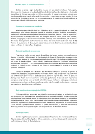 47
○○○○○
Ministério Público do Estado de Santa Catarina
Destaca-se ainda a ação civil pública movida em face das Unimed’s de Florianópolis,
Blumenau, Joinville, Lages, Jaraguá do Sul, Chapecó, Criciúma e Tubarão, objetivando a declaração
de nulidade da cláusula que proibia os médicos cooperados de prestarem serviço a outros grupos
ou planos saúde, acarretando a formação de monopólio e conspirando contra o princípio da livre
concorrência. De destacar-se que, nos termos da solicitação formulada pelo Ministério Público, a
mencionada cláusula foi liminarmente suspensa.
Segurança dos estádios e casas espetáculos
A partir da celebração de Termo de Cooperação Técnica com a Polícia Militar do Estado, foi
empreendida ação conjunta entre os agentes do Ministério Público e do Corpo de Bombeiros,
objetivando aferir os níveis de segurança de edificações comerciais, estádios e casas de espetáculos.
Foram vistoriados os estádios de futebol dos principais clubes do Estado, assim como cinemas,
teatros, shoppings e pavilhões destinados a festas coletivas, como a Octoberfest, em Blumenau.
Em razão dessa parceria, as Promotorias de Defesa do Consumidor celebraram mais de 60
Termos de Ajustamento de Conduta, em todo o Estado de Santa Catarina, revertendo situação de
riscos em locais de maior afluxo de público.
Controle de qualidade de bens e serviços
Para exercer maior controle quanto à qualidade dos bens e serviços comercializados no
Estado, o Ministério Público, através da Coordenadoria de Defesa do Consumidor, firmou convênios
com o Instituto Nacional de Metrologia e Qualidade Industrial - INMETRO, Federação das Indústrias
do Estado de Santa Catarina - FIESC, Câmara Estadual da Construção e Conselho Regional de
Engenharia e Arquitetura - CREA, mediante os quais buscou melhorar a qualidade dos insumos e
produtos da construção civil e intensificar, sob a ótica da metrologia legal, a fiscalização de outros
produtos e serviços.
Destacado também foi o trabalho do Ministério Público no controle do plantio e
comercialização de produtos geneticamente modificados. Várias ações civis públicas e ajustamentos
de conduta foram promovidos no Oeste do Estado, obstando a plantação e cultivo de produtos
transgênicos. Foram também assinados termos de ajustamento de conduta com importantes
complexos empresariais, como a Nestlé, a Swift-Armour, a AufNatur e a Josapar, mediante os
quais se comprometeram a não comercializar produtos cuja formulação contemplasse a presença
de organismos geneticamente modificados.
Apoio às políticas de municipalização dos PROCONs
O Ministério Público sempre viu nos PROCONs um importante aliado na tutela dos direitos
do consumidor. Por isso incentivou a sua interiorização ou municipalização, destacando-se que
alguns órgãos municipais de defesa do consumidor foram instalados em razão da mobilização
dos Promotores de Justiça junto a autoridades municipais das respectivas comarcas. Superando
obstáculos representados pela dimensão dos custos operacionais, foi possível, no final do ano de
2002, instalar o primeiro Procon Regional, na cidade de Concórdia, a partir de um consórcio
formado por sete municípios da região, com o apoio técnico do Ministério Público.
Promoção de eventos
Eventos importantes marcaram o processo de aperfeiçoamento dos membros do Ministério
Público nas questões jurídicas ligadas à defesa dos direitos do consumidor, chegando a transcender
as fronteiras do Estado de Santa Catarina.
 