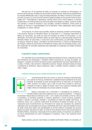 48
○○○○
Relatório de Atividades 1999 - 2003
Nos dias 26 e 27 de setembro de 2002, por exemplo, foi realizado em Florianópolis o II
Encontro de Promotores de Defesa do Consumidor de Santa Catarina, desenvolvido paralelamente
às Jornadas BRASILCON, estas a cargo do Instituto Brasileiro de Política e Direito do Consumidor.
O evento, que girou em torno do tema central O Código de Defesa do Consumidor Frente ao Novo
Código Civil - Convergências e Assimetrias, abordou temas como a boa-fé objetiva, os direitos
fundamentais e os limites jurídicos dos bancos de dados de proteção ao crédito, causas de revisão
dos contratos, o direito de empresa e suas conexões, contratos imobiliários, crimes contra as
relações de consumo e responsabilidade civil do fabricante. Foram palestrantes várias juristas
consagrados no cenário nacional.
Já nos dias 26, 27 e 28 de março de 2003, estarão se realizando, também em Florianópolis,
o III Encontro Nacional do Ministério Público do Consumidor e o I Congresso Catarinense de
Defesa do Consumidor, que terão por tema Os Princípios do Direito do Consumidor e a sua
Efetividade. Promovido pelo Ministério Público de Santa Catarina e pela Associação Nacional do
Ministério Público do Consumidor, o evento terá como conferencistas, já confirmados, Ministros
do Superior Tribunal de Justiça, o Secretário de Direito Econômico e o Diretor do Departamento
de Proteção e Defesa do Consumidor do Ministério da Justiça, além de renomados juristas, entre
eles integrantes da Comissão responsável pela elaboração do anteprojeto do Código de Defesa
do Consumidor.
A garantia do respeito à pessoa humana
Por intermédio da sua Coordenadoria de Defesa dos Direitos Humanos, integrada ao Centro
das Promotorias da Coletividade, o Ministério Público empenhou-se, ao longo da gestão, em
assegurar o respeito aos direitos da pessoa humana, especialmente nas áreas relacionadas com
a saúde, o trânsito, vida carcerária e dependência química. Singular atenção foi dada aos idosos
e portadores de deficiência. Alguns programas, ações e medidas merecem destaque e serão
vistos a seguir.
Combate às cobranças abusivas no âmbito do Sistema Único de Saúde - SUS
Lamentavelmente têm sido comuns os casos de cobranças indevidas feitas
aos usuários do SUS por profissionais e estabelecimentos prestadores de serviços
de saúde. No propósito de coibir essa prática lesiva, foi instaurado, em meados de
1999, inquérito civil público, para o bojo do qual foram levadas as denúncias
recebidas de todas as regiões do Estado, assim como auditorias realizadas pelos
órgãos oficiais de fiscalização dos serviços públicos de saúde.
Depois, preocupado com a dimensão e a abrangência do problema, o
Ministério Público optou pelo implemento de um programa específico – o Programa
de Combate à Abusividade de Cobrança no SUS – com o objetivo de combater, de forma contínua
e sistemática, as anomalias presentes no sistema, garantindo o acesso universal, igualitário,
integral e gratuito à promoção, proteção e recuperação da saúde do cidadão catarinense. O
Programa contou com a parceria institucional da Secretaria de Estado da Saúde, que ficou
responsável pelo encaminhamento aos Promotores de Justiça dos resultados das auditorias
realizadas junto aos prestadores de serviços credenciados pelo SUS e pela alimentação do banco
de dados criado para registro das transgressões às normas relativas à prestação dos serviços
públicos de saúde. Até janeiro de 2003, um total de 333 auditorias haviam sido encaminhadas ao
Ministério Público, motivando a instauração de 92 inquéritos policiais, 9 inquéritos civis públicos e
22 outros procedimentos de cunho investigatório e repressivo. Vinte e seis auditorias foram
arquivadas.
Neste contexto, para dar mais eficácia ao trabalho do Ministério Público, foi concebido um
 