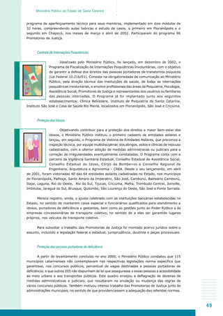 49
○○○○○
Ministério Público do Estado de Santa Catarina
programa de aperfeiçoamento técnico para seus membros, implementado em dois módulos de
32 horas, compreendendo aulas teóricas e estudo de casos, o primeiro em Florianópolis e o
segundo em Chapecó, nos meses de março e abril de 2002. Participaram do programa 96
Promotores de Justiça.
Controle de Internações Psiquiátricas
Idealizado pelo Ministério Público, foi lançado, em dezembro de 2002, o
Programa de Fiscalização de Internações Psiquiátricas Involuntárias, com o objetivo
de garantir a defesa dos direitos das pessoas portadoras de transtornos psíquicos
(Lei Federal 10.216/01). Consiste na obrigatoriedade de comunicação ao Ministério
Público, pela direção técnica das instituições de saúde, de todas as internações
psiquiátricas involuntárias, e envolve profissionais das áreas da Psiquiatria, Psicologia,
Assistência Social, Promotores de Justiça e representantes dos usuários ou familiares
das pessoas internadas. O Programa já foi implantado junto aos seguintes
estabelecimentos: Clínica Belvedere, Instituto de Psiquiatria de Santa Catarina,
Instituto São José e Casa de Saúde Rio Maina, localizados em Florianópolis, São José e Criciúma.
Proteção dos Idosos
Objetivando contribuir para a proteção dos direitos e maior bem-estar dos
idosos, o Ministério Público instituiu o primeiro cadastro de entidades asilares e
lançou, em seguida, o Programa de Vistoria de Entidades Asilares, que preconiza a
inspeção técnica, por equipe multidisciplinar, dos abrigos, asilos e clínicas de repouso
cadastrados, com a ulterior adoção de medidas administravas ou judiciais para a
correção de irregularidades eventualmente constatadas. O Programa conta com a
parceira da Vigilância Sanitária Estadual, Conselho Estadual de Assistência Social,
Conselho Estadual do Idoso, Corpo de Bombeiros e Conselho Regional de
Engenharia, Arquitetura e Agronomia - CREA. Desde o seu lançamento, em abril
de 2001, foram vistoriadas 40 das 64 entidades asilares cadastradas no Estado, nos municípios
de Florianópolis, Palhoça, Santo Amaro da Imperatriz, São José, Camboriú, Balneário Camboriú,
Itajaí, Laguna, Rio do Oeste, Rio do Sul, Tijucas, Criciúma, Mafra, Trombudo Central, Joinville,
Imbituba, Jaraguá do Sul, Brusque, Quilombo, São Lourenço do Oeste, São José e Ponte Serrada.
Merece registro, ainda, o ajuste celebrado com as instituições bancárias estabelecidas no
Estado, no sentido de manterem caixa especial e funcionários qualificados para atendimento a
idosos, portadores de deficiência e gestantes, bem como as gestões junto ao Poder Público e às
empresas concessionárias de transporte coletivo, no sentido de a eles ser garantido lugares
próprios, nos veículos de transporte coletivo.
Para subsidiar o trabalho das Promotorias de Justiça foi montado acervo jurídico sobre o
assunto, incluindo a legislação federal e estadual, jurisprudência, doutrina e peças processuais.
Proteção das pessoas portadoras de deficiência
A partir de levantamento concluído no ano 2000, o Ministério Público constatou que 115
municípios catarinenses não contemplavam nas respectivas legislações norma específica que
garantisse, nos concursos públicos, percentual de vagas destinadas a pessoas portadoras de
deficiência; e que outros 205 não dispunham de lei que assegurasse a essas pessoas a acessibilidade
ao meio urbano e aos transportes públicos. Este quadro ensejou a deflagração de dezenas de
medidas administrativas e judiciais, que resultaram na anulação ou mudança das regras de
vários concursos públicos. Também motivou intenso trabalho das Promotorias de Justiça junto às
administrações municipais, no sentido de que providenciassem a adequação das referidas normas.
 