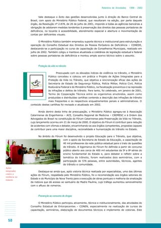 50
○○○○
Relatório de Atividades 1999 - 2003
Vale destaque o êxito das gestões desenvolvidas junto à direção do Banco Central do
Brasil, com apoio do Ministério Público Federal, que resultaram na edição, por parte daquele
órgão, da Resolução nº 2.878, de 26 de julho de 2001, impondo a todas as agências bancárias a
obrigação de adotarem medidas tendentes à preservação dos direitos das pessoas portadoras de
deficiência, no tocante à acessibilidade, atendimento especial e abertura e movimentação de
contas por deficientes visuais.
O Ministério Público também emprestou suporte técnico e institucional para estruturação e
operação do Conselho Estadual dos Direitos da Pessoa Portadora de Deficiência – CONEDE,
destacando-se a participação no curso de capacitação de Conselheiros Municipais, realizado em
julho de 2002. Também coligiu e manteve atualizada a coletânea de legislação estadual e federal
sobre pessoas portadoras de deficiência e montou amplo acervo técnico sobre o assunto.
Proteção da vida no trânsito
Preocupado com os elevados índices de violência no trânsito, o Ministério
Público concebeu e colocou em prática o Projeto de Ações Integradas para a
Proteção da Vida no Trânsito, que objetiva a sincronização eficaz das ações da
Secretaria de Estado da Segurança Pública, Polícia Militar, Polícia Civil, Polícia
Rodoviária Federal e do Ministério Público, na fiscalização preventiva e na repressão
às infrações e delitos de trânsito. Para tanto, foi celebrado, em janeiro de 2001,
Termo de Cooperação Técnica entre os organismos envolvidos, assim como
produzidas e distribuídas cartilhas contendo a descrição das infrações de trânsito
mais freqüentes e os respectivos enquadramentos penais e administrativos. O
conteúdo destas cartilhas foi revisado e atualizado em 2002.
Ainda dentro desta linha de preocupação, o Ministério Público agregou-se à Associação
Catarinense de Engenheiros – ACE, Conselho Regional de Medicina – CREMESC e à Ordem dos
Advogados do Brasil na constituição do Fórum Catarinense pela Preservação da Vida no Trânsito,
cujo lançamento ocorreu em 21 de março de 2000. O objetivo do Fórum é contribuir para redução
de acidentes com vítimas e debater, encaminhando-as aos órgãos competentes, propostas capazes
de contribuir para uma maior disciplina, racionalidade e humanização do trânsito no Estado.
No âmbito do Fórum foi desenvolvido o projeto Educação para o Trânsito, que objetiva,
com o apoio da Secretaria de Estado da Educação, a capacitação de
40 mil professores da rede pública estadual para o trato de questões
de trânsito. A logomarca do Fórum foi definida a partir de concurso
público aberto aos cerca de 400 mil estudantes da 5ª a 8ª séries do
ensino fundamental do Estado e, para debater e refletir sobre a
temática do trânsito, foram realizados dois seminários, com a
participação de 576 pessoas, entre autoridades, técnicos, agentes
de trânsito e comunidade.
Destaque-se ainda que, após vistoria técnica realizada por especialistas, uma das últimas
ações do Fórum, respaldada pelo Ministério Público, foi a recomendação aos órgãos setoriais do
Estado e do Município de Nova Trento para a execução de obras pontuais e melhoria da sinalização
da rodovia que dá acesso ao santuário de Madre Paulina, cujo tráfego aumentou sensivelmente
com o afluxo de romeiros.
Prevenção ao consumo de drogas
O Ministério Público participou ativamente, técnica e institucionalmente, das atividades do
Conselho Estadual de Entorpecentes – CONEN, especialmente na realização de cursos de
capacitação, seminários, elaboração de documentos técnicos e implemento de vistorias. Este
Ações
integradas
contra a
violência no
trânsito
 