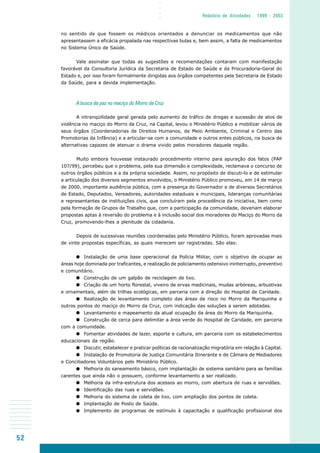 52
○○○○
Relatório de Atividades 1999 - 2003
no sentido de que fossem os médicos orientados a denunciar os medicamentos que não
apresentassem a eficácia propalada nas respectivas bulas e, bem assim, a falta de medicamentos
no Sistema Único de Saúde.
Vale assinalar que todas as sugestões e recomendações contaram com manifestação
favorável da Consultoria Jurídica da Secretaria de Estado de Saúde e da Procuradoria-Geral do
Estado e, por isso foram formalmente dirigidas aos órgãos competentes pela Secretaria de Estado
da Saúde, para a devida implementação.
A busca da paz no maciço do Morro da Cruz
A intranqüilidade geral gerada pelo aumento do tráfico de drogas e sucessão de atos de
violência no maciço do Morro da Cruz, na Capital, levou o Ministério Público a mobilizar vários de
seus órgãos (Coordenadorias de Direitos Humanos, de Meio Ambiente, Criminal e Centro das
Promotorias da Infância) e a articular-se com a comunidade e outros entes públicos, na busca de
alternativas capazes de atenuar o drama vivido pelos moradores daquela região.
Muito embora houvesse instaurado procedimento interno para apuração dos fatos (PAP
107/99), percebeu que o problema, pela sua dimensão e complexidade, reclamava o concurso de
outros órgãos públicos e a da própria sociedade. Assim, no propósito de discuti-lo e de estimular
a articulação dos diversos segmentos envolvidos, o Ministério Público promoveu, em 14 de março
de 2000, importante audiência pública, com a presença do Governador e de diversos Secretários
de Estado, Deputados, Vereadores, autoridades estaduais e municipais, lideranças comunitárias
e representantes de instituições civis, que concluíram pela procedência da iniciativa, bem como
pela formação de Grupos de Trabalho que, com a participação da comunidade, deveriam elaborar
propostas aptas à reversão do problema e à inclusão social dos moradores do Maciço do Morro da
Cruz, promovendo-lhes a plenitude da cidadania.
Depois de sucessivas reuniões coordenadas pelo Ministério Público, foram aprovadas mais
de vinte propostas específicas, as quais merecem ser registradas. São elas:
Instalação de uma base operacional da Polícia Militar, com o objetivo de ocupar as
áreas hoje dominada por traficantes, e realização de policiamento ostensivo ininterrupto, preventivo
e comunitário.
Construção de um galpão de reciclagem de lixo.
Criação de um horto florestal, viveiro de ervas medicinais, mudas arbóreas, arbustivas
e ornamentais, além de trilhas ecológicas, em parceria com a direção do Hospital de Caridade.
Realização de levantamento completo das áreas de risco no Morro da Mariquinha e
outros pontos do maciço do Morro da Cruz, com indicação das soluções a serem adotadas.
Levantamento e mapeamento da atual ocupação da área do Morro da Mariquinha.
Construção de cerca para delimitar a área verde do Hospital de Caridade, em parceria
com a comunidade.
Fomentar atividades de lazer, esporte e cultura, em parceria com os estabelecimentos
educacionais da região.
Discutir, estabelecer e praticar políticas de racionalização migratória em relação à Capital.
Instalação de Promotoria de Justiça Comunitária Itinerante e de Câmara de Mediadores
e Conciliadores Voluntários pelo Ministério Público.
Melhoria do saneamento básico, com implantação de sistema sanitário para as famílias
carentes que ainda não o possuem, conforme levantamento a ser realizado.
Melhoria da infra-estrutura dos acessos ao morro, com abertura de ruas e servidões.
Identificação das ruas e servidões.
Melhoria do sistema de coleta de lixo, com ampliação dos pontos de coleta.
Implantação de Posto de Saúde.
Implemento de programas de estímulo à capacitação e qualificação profissional dos
 
