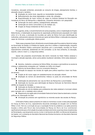 53
○○○○○
Ministério Público do Estado de Santa Catarina
moradores, educação ambiental, prevenção ao consumo de drogas, planejamento familiar, e
educação sexual e sanitária.
Ampliação da creche local, segundo as necessidades levantadas.
Reflorestamento das áreas degradadas e ainda não utilizadas.
Disponibilização de maior número de vagas no Instituto Estadual de Educação aos
moradores do Morro da Mariquinha e adjacências, consoante demanda a ser pesquisada.
Construção de lixeira coletiva, ecologicamente adequada.
Construção de Centro Comunitário ou de múltiplo uso.
Criação do Parque Ambiental do Morro da Cruz.
Foi sugerido, ainda, o encaminhamento de outras propostas, como a implantação do Projeto
Bolsa-Escola, a implantação de programas de capacitação profissional para população com idade
entre 12 e 18 anos, a promoção de incursões por parte da Polícia Civil para identificação de
traficantes, policiamento ostensivo itinerante por parte da Polícia Militar e instituição de programa
capaz de minimizar a prostituição infanto-juvenil.
Todas essas propostas foram oficialmente encaminhadas pela Procuradoria-Geral de Justiça
ao Governador do Estado e à Prefeita da Capital, para fins e análise e implementação, enquanto
agentes do Ministério Público continuaram discutindo com a comunidade, reunidos em fórum
especialmente constituído, desdobrado em três comissões: a) de meio ambiente, b) educação,
esporte, cultura e lazer e, c) segurança pública.
Apesar das propostas encaminhadas não terem merecido do Poder Público estadual e
municipal a atenção esperada, vários outros pleitos resultaram atendidos. Entre estes destacam-
se:
Garantia, mediante a presença da Polícia Militar, de acesso e permanência na escola às
crianças e adolescentes ameaçados por “soldados do tráfico de drogas”.
Reforma da Escola Básica Lúcia do Livramento Maiworne.
Utilização de espaços nas escolas da região para prática esportiva e lazer nos finais-
de-semana.
Criação de 60 novas vagas em estabelecimentos de educação infantil.
Ampliação do número de atendimentos médicos no posto da comunidade de Monte
Serrat.
Viabilização de policiamento nas ruas do Morro da Mariquinha e proximidades.
Destinação de recursos para delimitação da Reserva Particular do Patrimônio Natural
(RPPN) do Hospital de Caridade.
Instituição do Mutirão da Coleta de Lixo.
Efetivação de ciclo de debates para professores das redes estadual e municipal voltado
para interação com a realidade sócio-cultural.
Mapeamento da região pela Universidade Federal de Santa Catarina destinado a orientar
políticas de urbanização da área.
Introdução de produtos sem agrotóxicos na merenda escolar das escolas do Maciço.
O Ministério Público esteve presente em todos os momentos cruciais vividos pela população
do maciço do Morro da Cruz, especialmente discutindo estratégias de atuação com as Polícias
Militar e Civil. Tem-se a convicção de que a suscitação formal do problema e as ações pioneiras
levadas a efeito pelo Fórum das Comunidades do Maciço do Morro da Cruz contribuíram
significativamente para a formulação do projeto de desenvolvimento social das áreas empobrecidas
de Florianópolis, cujo lançamento ocorreu no dia 11 de fevereiro de 2003, na Câmara de Vereadores
da Capital, com a presença do Secretário Nacional dos Direitos Humanos e do Secretário Nacional
da Segurança Pública.
 