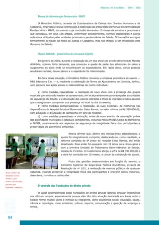54
○○○○
Relatório de Atividades 1999 - 2003
Manual de Administração Penitenciária - MAPE
O Ministério Público, através da Coordenadora de Defesa dos Direitos Humanos e da
Cidadania, emprestou valiosa contribuição à elaboração do anteprojeto do Manual de Administração
Penitenciária – MAPE, documento cuja conclusão demandou 10 meses de estudos e pesquisas e
que conseguiu, em seus 158 artigos, uniformizar procedimentos, normas disciplinares e outros
aplicativos utilizados pelas unidades prisionais e penitenciárias do Estado. O Manual foi entregue
formalmente ao titular da Pasta da Justiça e Cidadania, mas não chegou a ser oficializado pelo
Governo do Estado.
Planeta Atlântida – gestão eficaz de uma quase-tragédia
Em janeiro de 2001, durante a realização de um dos shows do evento denominado Planeta
Atlântida, ocorreu forte temporal, que provocou a queda de parte das estruturas do palco e
alagamento do pátio onde se encontravam os expectadores. Em razão disso, várias pessoas
resultaram feridas, houve pânico e o espetáculo foi interrompido.
Em face dessa situação, o Ministério Público convocou a empresa promotora do evento —
RBS Interativa S.A. — e, mediante a celebração de Termo de Ajustamento de Conduta, definiu,
sem prejuízo das ações penais e indenizatórias de cunho individual:
a) como medidas reparatórias: a realização de novo show com a presença dos grupos
musicais que ainda não haviam se apresentado, em local previamente aprovado pelas autoridades
de segurança do Estado, e a devolução dos valores cobrados a título de ingresso a todos aqueles
que conseguissem comprovar sua presença no local no dia do evento;
b) como medidas compensatórias: a realização, às suas expensas, de melhorias nas
dependências do Hospital Estadual Governador Celso Ramos, no valor mínimo de R$ 350.000,00,
com produção e divulgação de campanha em prol do hospital;
c) como medidas preventivas: a obtenção, antes de novo evento, de aprovação prévia
das autoridades municipais e estaduais competentes, incluindo Polícia Militar, Corpo de Bombeiros
e FATMA, relativamente aos aspectos de segurança da integridade física dos participantes e
preservação do patrimônio ambiental.
Releva afirmar que, dentro dos cronogramas estabelecidos, o
ajuste foi integralmente cumprido, destacando-se, como resultado, a
reforma completa do 6º andar do Hospital Celso Ramos, até então
desativado. Esse andar foi equipado com 31 leitos para clínica geral e
com a primeira Unidade de Tratamento Semi-intensivo do Estado,
dotada de 15 leitos. O investimento atingiu a cifra de R$ 394.000,00 e
a obra foi concluída em 10 meses, a contar da celebração do ajuste.
Fruto das gestões desenvolvidas em função do evento, o
Conselho Superior de Segurança Pública disciplinou, através da
Resolução de nº 1/01, a realização de eventos públicos de qualquer
natureza, visando preservar a integridade física dos participantes e prevenir danos materiais,
desordens, tumultos e catástrofes.
O controle das Fundações de direito privado
O papel desempenhado pelas Fundações de direito privado ganhou singular importância
nos últimos tempos, especialmente porque elas têm tido atuação destacada em áreas onde o
Estado formal muitas vezes é ineficaz ou negligente, como assistência social, educação, saúde,
ciência e tecnologia, meio ambiente, cultura, esporte, comunicação e geração de emprego e
renda.
Sexto andar do
Hospital Celso
Ramos, que
estava desativado,
passou por
reforma completa
 