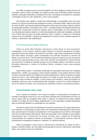 55
○○○○○
Ministério Público do Estado de Santa Catarina
Em 1999, os registros davam conta da existência de 270 Fundações em Santa Catarina, 64
na Capital e 206 no interior do Estado, em relação às quais cabe ao Ministério Público examinar
estatutos, alterações estatutárias, prestações de contas, contratação de empréstimos, aquisições
e alienações de bens de valor significativo, entre outros questões.
Para facilitar esse trabalho e conferir-lhe sistematização e racionalidade, bem como para
permitir um controle mais eficaz das prestações de contas, o Ministério Público, além de promover,
em junho de 2001, seminário de aperfeiçoamento para os Promotores de Justiça, celebrou convênio
de Cooperação Científica e Tecnológica com a FIPE – Fundação Instituto de Pesquisas Econômicas
de São Paulo, incorporando recursos de software aptos à implantação, em meio eletrônico, de
um sistema padronizado de cadastro e controle de prestações de contas das Fundações, conhecido
como SICAP, além de banco de dados específico sobre a matéria. O sistema foi oficializado
através do Ato nº 59/MP/02 e dezenas de prestações de constas já foram avaliadas segundo os
critérios e parâmetros nele estabelecidos.
A tormentosa questão das Fundações Educacionais
Dentre as quase 300 fundações catarinenses, muitas atuam na área educacional.
Consideradas no seu conjunto, assumem papel relevante na estrutura educacional do Estado,
especialmente do ensino superior. Na medida em que todas, a rigor, foram originalmente instituídas
pelo Poder Público municipal e estão contempladas com estímulos financeiros do Governo do
Estado, nos termos do art. 170 da Constituição Estadual, acabou por instaurar-se uma controvérsia
acerca da sua natureza jurídica, já que, como regra, elas têm se comportado de maneira híbrida,
ora assumindo a condição de fundação privada, ora de fundação pública, circunstância que tem
dificultado sobremodo o trabalho do Ministério Público, ensejando muitas vezes posições
divergentes.
Diante desse quadro, e acolhendo ponderação da Associação Catarinense de Fundações
Educacionais – ACAFE, que congrega a maioria dessas entidades, a Procuradoria-Geral de Justiça
constituiu Comissão Especial de Trabalho para estudar globalmente a matéria e oferecer propostas
capazes de levar a uma uniformização de postura em relação às teses estruturais da questão.
Depois de várias reuniões de trabalho, o Grupo concluiu seus estudos e, antes de proclamar os
resultados, optou por ouvir os representantes das Fundações, o que fez em reunião realizada no
dia 14 de fevereiro de 2003, com a presença dos respectivos reitores e procuradores jurídicos.
A luta permanente contra o crime
Com o objetivo de estender o seu campo de atuação, a Coordenadoria do Programa de
Combate à Sonegação Fiscal teve a sua nomenclatura alterada para Coordenadoria Criminal, de
modo a poder, além da sonegação fiscal, apoiar e colaborar no implemento de ações voltadas
também ao combate de outros delitos, especialmente o crime organizado e aqueles distinguidos
pela sua dimensão deletéria ou qualificação de seus agentes.
Nos últimos quatro anos a Coordenadoria Criminal foi municiada com 671 peças informativas,
que resultaram na instauração de igual número de Procedimentos Administrativos Preliminares,
para cuja instrução foi necessária a expedição de 1.015 requisições de documentos e informações
diversas. Do total de peças informativas, 244 foram arquivadas e 352 remetidas a outros órgãos,
especialmente para a Promotorias de Justiça criminais, para a adoção de providências
compreendidas nas respetivas esferas de atribuições. A Coordenadoria instaurou ainda 20
procedimentos investigatórios especiais e requisitou 14 inquéritos policiais.
Além da articulação e apoio técnico e operacional às Promotorias de Justiça de todo o
Estado, o Ministério Público, por intermédio da Coordenadoria Criminal, implementou importantes
ações, cujo registro merece ser enfatizado.
 
