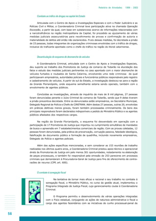56
○○○○
Relatório de Atividades 1999 - 2003
Combate ao tráfico de drogas na capital do Estado
Articulada com o Centro de Apoio a Investigações Especiais e com o Poder Judiciário e as
Polícias Civil e Militar, a Coordenadoria Criminal teve participação ativa na chamada Operação
Escorpião, a partir da qual, com base em substancioso acervo de informações relacionadas com
a narcotraficância na região metropolitana da Capital, foi procedido ao ajuizamento de várias
medidas judiciais assecuratórias para recolhimento de provas e confirmação de autoria e
materialidade de delitos até então não esclarecidos. Fruto dessas medidas, foi decretada a prisão
de 23 pessoas, todas integrantes de organizações criminosas envolvidas com o tráfico de drogas,
inclusive do traficante apontado como o chefe do tráfico na região do litoral catarinense.
Desarticulação do esquema de desmanche de veículos
A Coordenadoria Criminal, articulada com o Centro de Apoio a Investigações Especiais,
deu suporte ao trabalho dos Promotores de Justiça da comarca de Tubarão na elucidação dos
fatos e estudo das medidas judiciais pertinentes no caso apontado com o maior desmanche de
veículos furtados e roubados de Santa Catarina, envolvendo uma rede criminosa da qual
participavam empresários, autoridades policiais e funcionários públicos responsáveis pelo registro
e cadastramento de veículos. A partir do sul do Estado, a investigação deslocou-se para a região
da Grande Florianópolis, onde esquema semelhante estaria sendo operado, também com o
envolvimento de agentes públicos.
Concluídas as investigações, através de inquérito de mais de 8 mil páginas, 27 pessoas
foram denunciadas perante o Juízo Criminal da comarca de Tubarão, sendo que 9 delas tiveram
a prisão preventiva decretada. Entre os denunciados estão empresários, ex-Secretário Municipal,
Delegado Regional de Polícia e Chefe de CIRETRAN. Além destas 27 pessoas, outras 20, envolvidas
em práticas delitivas menos graves, foram também processadas criminalmente. Os bens dos
principais responsáveis foram declarados indisponíveis a pedido do Ministério Público e os agentes
públicos afastados dos respectivos cargos.
Na região da Grande Florianópolis, o esquema foi desvendado em operação com a
participação de 17 Promotores de Justiça que importou no cumprimento simultâneo de mandados
de busca e apreensão em 7 estabelecimentos comerciais da região. Com as provas coletadas, 12
pessoas foram denunciadas, pela prática de prevaricação, corrupção passiva, falsidade ideológica,
falsificação de documento público e formação de quadrilha, incluindo novamente empresários,
Delegado de Polícia e agentes policiais.
Além das ações específicas mencionadas, e sem considerar as 153 reuniões de trabalho
realizadas nos últimos quatro anos, a Coordenadoria Criminal prestou apoio técnico e operacional
direto às Promotorias de Justiça em pelo menos 301 oportunidades, notadamente na elaboração
de peças processuais, e também foi responsável pela emissão de 253 pareceres em processos
criminais que demandaram à Procuradoria-Geral de Justiça para fins de oferecimento de contra-
razões de recurso (CPP, art. 600).
O combate à sonegação fiscal
Na tentativa de tornar mais eficaz e racional o seu trabalho no combate à
sonegação fiscal, o Ministério Público, no curso da gestão atual, implementou o
Programa Integrado de Justiça Fiscal, cujo gerenciamento coube à Coordenadoria
Criminal.
O Programa permitiu o desenvolvimento de várias operações integradas
com o Fisco estadual, conjugando as ações de natureza administrativa e fiscal a
cargo dos agentes fazendários com as iniciativas de cunho processual-penal da
 