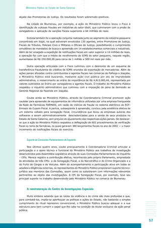 57
○○○○○
Ministério Público do Estado de Santa Catarina
alçada das Promotorias de Justiça. Os resultados foram sobremodo positivos.
Na cidade de Blumenau, por exemplo, a ação do Ministério Público levou o Fisco à
identificação de vultosas fraudes em indústrias do setor têxtil, que culminaram com a prisão de
sonegadores e aplicação de sanções fiscais superiores a 64 milhões de reais.
Exitosa também foi a operação conjunta realizada junto ao segmento da indústria pesqueira
concentrado em Itajaí, na qual estiveram envolvidos 135 agentes, entre Promotores de Justiça,
Fiscais de Tributos, Policiais Civis e Militares e Oficiais de Justiça, possibilitando o cumprimento
simultâneo de mandados de busca e apreensão em 14 estabelecimentos comerciais e industriais.
Além de ter ensejado a expedição de notificações fiscais em valor superior a 14 milhões de reais,
a operação fez com que a média de recolhimento de ICMS do setor pesqueiro, naquela região,
aumentasse de R$ 250.000,00 para cerca de 1 milhão e 500 mil reais por mês.
Outra operação articulada com o Fisco culminou com o desmonte de um esquema de
transferência fraudulenta de créditos de ICMS oriundos da exportação de mercadorias. Além de
ações penais aforadas contra contribuintes e agentes fiscais nas comarcas de Palhoça e Joaçaba,
o Ministério Público está buscando, mediante ação civil pública por ato de improbidade
administrativa, o ressarcimento ao erário da importância de R$ 4.813.085,44, representada por
valores subtraídos ao Erário por sonegadores e agentes fiscais. O trabalho do Ministério Público
respaldou o inquérito administrativo que culminou com a imposição de pena de demissão ao
Gerente Regional da Fazenda em Joaçaba.
Coube ainda ao Ministério Público, através da Coordenadoria Criminal promover ação
cautelar para apreensão de equipamentos de informática utilizados por uma empresa franqueada
da Rede de Farmácias FARMAIS, em razão de indícios de fraude no sistema eletrônico do ECF-
Emissor de Cupom Fiscal. A perícia, subseqüente à apreensão, concluiu pela existência efetiva de
um sistema voltado para sonegação fiscal, circunstância que levou as empresas autoras dos
softwares a serem administrativamente descredenciadas para a venda de seus produtos no
Estado de Santa Catarina, sem prejuízo do ajuizamento das respectivas ações penais. De destacar-
se que a ação do Ministério Público respaldou a deflagração de 602 procedimentos de verificação
fiscal no ramo de farmácias, os quais geraram 380 lançamentos fiscais no ano de 2002 — o maior
incremento de notificações fiscais do exercício.
Suporte às Comissões Parlamentares de Inquérito
Nos últimos quatro anos, coube precipuamente à Coordenadoria Criminal articular a
participação e o apoio técnico e funcional do Ministério Público aos trabalhos de investigação
desenvolvidos pela Assembléia Legislativa através de suas Comissões Parlamentares de Inquérito
– CPIs. Merece registro a contribuição efetiva, reconhecida pelo próprio Parlamento, emprestada
às atividades de três CPIs: a da Sonegação Fiscal, a do Narcotráfico e do Crime Organizado e a
do Furto de Cargas e de Veículos. Além do acompanhamento e participação ativa em todas as
sessões e diligências externas, os representantes do Ministério Público propiciaram suporte técnico-
jurídico aos membros das Comissões, assim como os subsidiaram com informações relevantes
pertinentes ao objeto das investigações. A CPI da Sonegação Fiscal, por exemplo, teve seu
principal suporte no trabalho desenvolvido pelo Ministério Público na comarca de Blumenau.
A reestruturação do Centro de Investigações Especiais
Muito embora sabendo que as raízes da violência e do crime são mais profundas e que,
para combatê-los, impõe-se aperfeiçoar as políticas e ações do Estado, não bastando o simples
cumprimento do ritual repressivo convencional, o Ministério Público buscou adequar e a sua
estrutura para bem cumprir o papel que lhe cabe na condição de titular exclusivo da ação penal
pública.
 