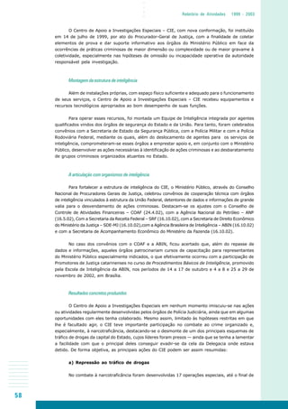 58
○○○○
Relatório de Atividades 1999 - 2003
O Centro de Apoio a Investigações Especiais – CIE, com nova conformação, foi instituído
em 14 de julho de 1999, por ato do Procurador-Geral de Justiça, com a finalidade de coletar
elementos de prova e dar suporte informativo aos órgãos do Ministério Público em face da
ocorrências de práticas criminosas de maior dimensão ou complexidade ou de maior gravame à
coletividade, especialmente nas hipóteses de omissão ou incapacidade operativa da autoridade
responsável pela investigação.
Montagem da estrutura de inteligência
Além de instalações próprias, com espaço físico suficiente e adequado para o funcionamento
de seus serviços, o Centro de Apoio a Investigações Especiais – CIE recebeu equipamentos e
recursos tecnológicos apropriados ao bom desempenho de suas funções.
Para operar esses recursos, foi montada um Equipe de Inteligência integrada por agentes
qualificados vindos dos órgãos de segurança do Estado e da União. Para tanto, foram celebrados
convênios com a Secretaria de Estado da Segurança Pública, com a Polícia Militar e com a Polícia
Rodoviária Federal, mediante os quais, além do deslocamento de agentes para os serviços de
inteligência, comprometeram-se esses órgãos a emprestar apoio e, em conjunto com o Ministério
Público, desenvolver as ações necessárias à identificação de ações criminosas e ao desbaratamento
de grupos criminosos organizados atuantes no Estado.
A articulação com organismos de inteligência
Para fortalecer a estrutura de inteligência do CIE, o Ministério Público, através do Conselho
Nacional de Procuradores Gerais de Justiça, celebrou convênios de cooperação técnica com órgãos
de inteligência vinculados à estrutura da União Federal, detentores de dados e informações de grande
valia para o desvendamento de ações criminosas. Destacam-se os ajustes com o Conselho de
Controle de Atividades Financeiras – COAF (24.4.02), com a Agência Nacional do Petróleo – ANP
(16.5.02), Com a Secretaria da Receita Federal – SRF (16.10.02), com a Secretaria de Direito Econômico
do Ministério da Justiça – SDE-MJ (16.10.02),com a Agência Brasileira de Inteligência – ABIN (16.10.02)
e com a Secretaria de Acompanhamento Econômico do Ministério da Fazenda (16.10.02).
No caso dos convênios com o COAF e a ABIN, ficou acertado que, além do repasse de
dados e informações, aqueles órgãos patrocinariam cursos de capacitação para representantes
do Ministério Público especialmente indicados, o que efetivamente ocorreu com a participação de
Promotores de Justiça catarinenses no curso de Procedimentos Básicos de Inteligência, promovido
pela Escola de Inteligência da ABIN, nos períodos de 14 a 17 de outubro e 4 a 8 e 25 a 29 de
novembro de 2002, em Brasília.
Resultados concretos produzidos
O Centro de Apoio a Investigações Especiais em nenhum momento imiscuiu-se nas ações
ou atividades regularmente desenvolvidas pelos órgãos de Polícia Judiciária, ainda que em algumas
oportunidades com eles tenha colaborado. Mesmo assim, limitado às hipóteses restritas em que
lhe é facultado agir, o CIE teve importante participação no combate ao crime organizado e,
especialmente, à narcotraficância, destacando-se o desmonte de um dos principais esquemas de
tráfico de drogas da capital do Estado, cujos líderes foram presos — ainda que se tenha a lamentar
a facilidade com que o principal deles conseguir evadir-se da cela da Delegacia onde estava
detido. De forma objetiva, as principais ações do CIE podem ser assim resumidas:
a) Repressão ao tráfico de drogas
No combate à narcotraficância foram desenvolvidas 17 operações especiais, até o final de
 