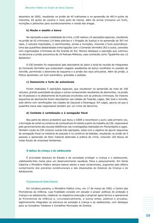 59
○○○○○
Ministério Público do Estado de Santa Catarina
dezembro de 2002, resultando na prisão de 45 traficantes e na apreensão de 487,4 quilos de
maconha, 65 quilos de cocaína e meio quilo de haxixe, além de armas (inclusive um fuzil),
munições e petrechos para acondicionamento e venda das drogas.
b) Roubo e assalto a banco
Na repressão a essa modalidade de crime, o CIE realizou 10 operações especiais, resultando
na prisão de 42 criminosos (14 deles policiais e 1 foragido da Justiça) e na apreensão de 367 mil
reais, 3 veículos importados, 2 caminhonetes, armas e munições, incluindo 2 fuzis automáticos.
Uma das quadrilhas desbaratadas tinha ligações com o Comando Vermelho (RJ) e outra, conexões
com organizações criminosas do Rio Grande do Sul. Merece destaque a operação que culminou
na denúncia e prisão preventiva de 10 Policiais Militares, caso conhecido como “Quadrilha dos 12
Apóstolos”.
O CIE também foi responsável pela descoberta do plano e local de reunião de integrantes
do Comando Vermelho que pretendiam resgatar assaltantes de banco recolhidos no presídio de
Joinville, permitindo o desmonte do esquema e a prisão dos seus articulares. Além da prisão, a
Polícia apreendeu um fuzil automático, granadas e pistolas.
c) Desmanche e furto de automóveis
Foram realizadas 5 operações especiais, que resultaram na apreensão de mais de 100
veículos, grande quantidade de peças e outros componentes resultantes de desmontes; na prisão
de 19 pessoas e no afastamento de 8 policiais envolvidos com as práticas criminosas. Os maiores
esquemas de desmanche foram descobertos nas cidades de Tubarão, Lages, São José e Joinville,
este último com ramificações nas cidades de Cascavel e Paranaguá. Em Lages, apurou-se que a
quadrilha havia sido responsável também por um crime de latrocínio.
d) Combate à cartelização e à sonegação fiscal
Boa parte do elenco probatório que levou o CADE a reconhecer e punir, pela primeira vez,
a formação de cartel no comércio de combustíveis foi obtido a partir do trabalho do CIE, responsável
pelo gerenciamento das escutas telefônicas nas investigações realizadas em Florianópolis e Lages.
Também coube ao CIE conduzir outras três operações, estas com o objetivo de apurar esquemas
de sonegação fiscal na indústria de pescado e no comércio de bebidas, resultando na prisão de 5
pessoas e apreensão de farto material destinado à prática de crime, incluindo 100 blocos de
notas fiscais de empresas fantasmas.
A defesa da criança e do adolescente
É prioridade absoluta do Estado e da sociedade proteger a criança e o adolescente,
viabilizando-lhes meios para um desenvolvimento saudável, física e psiquicamente. Em Santa
Catarina o Ministério Público sempre esteve atento a esse compromisso, pugnando pelo efetivo
cumprimento dos preceitos constitucionais e das disposições do Estatuto da Criança e do
Adolescente.
O pioneirismo de Santa Catarina
Em iniciativa pioneira, o Ministério Público criou, em 17 de março de 1992, o Centro das
Promotorias da Infância, cuja finalidade consiste em estudar e propor políticas de proteção à
criança e ao adolescente, colaborar na respectiva execução e propiciar apoio técnico e operacional
às Promotorias da Infância e, circunstancialmente, a outros entes, públicos e privados,
legitimamente integrados na estrutura de proteção à criança e ao adolescente, com destaque
para os Conselhos Tutelares e Conselhos Municipais de Direitos.
 