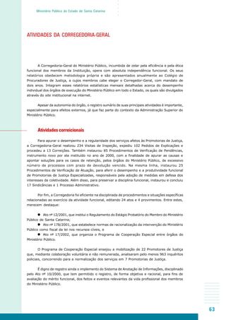 63
○○○○○
Ministério Público do Estado de Santa Catarina
ATIVIDADES DA CORREGEDORIA-GERAL
A Corregedoria-Geral do Ministério Público, incumbida de zelar pela eficiência e pela ética
funcional dos membros da Instituição, opera com absoluta independência funcional. Os seus
relatórios obedecem metodologia própria e são apresentados anualmente ao Colégio de
Procuradores de Justiça, a cujos membros cabe eleger o Corregedor-Geral, com mandato de
dois anos. Integram esses relatórios estatísticas mensais detalhadas acerca do desempenho
individual dos órgãos de execução do Ministério Público em todo o Estado, os quais são divulgados
através do site institucional na internet.
Apesar da autonomia do órgão, o registro sumário de suas principais atividades é importante,
especialmente para efeitos externos, já que faz parte do contexto da Administração Superior do
Ministério Público.
Atividades correicionais
Para apurar o desempenho e a regularidade dos serviços afetos às Promotorias de Justiça,
a Corregedoria-Geral realizou 234 Visitas de Inspeção, expediu 102 Pedidos de Explicações e
procedeu a 13 Correições. Também instaurou 85 Procedimentos de Verificação de Pendências,
instrumento novo por ela instituído no ano de 2000, com a finalidade de apurar as causas e
apontar soluções para os casos de retenção, pelos órgãos do Ministério Público, de excessivo
número de processos com prazo de devolução vencido. Na mesma linha, instaurou 25
Procedimentos de Verificação de Atuação, para aferir o desempenho e a produtividade funcional
de Promotorias de Justiça Especializadas, responsáveis pela adoção de medidas em defesa dos
interesses da coletividade. Além disso, para preservar a disciplina funcional, instaurou e concluiu
17 Sindicâncias e 1 Processo Administrativo.
Por fim, a Corregedoria foi eficiente na disciplinada de procedimentos e situações específicas
relacionadas ao exercício da atividade funcional, editando 24 atos e 4 provimentos. Entre estes,
merecem destaque:
Ato nº 12/2001, que institui o Regulamento do Estágio Probatório do Membro do Ministério
Público de Santa Catarina;
Ato nº 178/2001, que estabelece normas de racionalização da intervenção do Ministério
Público como fiscal da lei nos recursos cíveis, e
Ato nº 17/2002, que organiza o Programa de Cooperação Especial entre órgãos do
Ministério Público.
O Programa de Cooperação Especial ensejou a mobilização de 22 Promotores de Justiça
que, mediante colaboração voluntária e não remunerada, analisaram pelo menos 963 inquéritos
policiais, concorrendo para a normalização dos serviços em 7 Promotorias de Justiça.
É digno de registro ainda o implemento do Sistema de Anotação de Informações, disciplinado
pelo Ato nº 10/2000, que tem permitido o registro, de forma objetiva e racional, para fins de
avaliação do mérito funcional, dos feitos e eventos relevantes da vida profissional dos membros
do Ministério Público.
 