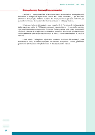 64
○○○○
Relatório de Atividades 1999 - 2003
Acompanhamento dos novos Promotores Justiça
É função da Corregedoria-Geral do Ministério Público acompanhar o desempenho dos
Promotores de Justiça que ingressam na carreira. Essa tarefa é executada, a par de outras
alternativas de avaliação, mediante a análise das peças processuais por eles produzidas, as
quais são remetidas à Corregedoria-Geral até a conclusão do estágio probatório.
Foi acompanhado, nos últimos quatro anos, o trabalho de 82 Promotores de Justiça, exigindo
da Corregedoria a análise de 7.576 peças processuais e a expedição de 411 orientações técnicas,
no propósito de adequar procedimentos funcionais. Coube-lhe ainda, observada a periodicidade
trimestral, a elaboração de 253 relatórios de estágio probatório, bem como o acompanhamento
de 76 processos de vitaliciamento de Promotores de Justiça, 33 dos quais concluídos no exercício
de 2000.
Coube ainda à Corregedoria organizar e coordenar 3 Estágios de Orientação, para
Promotores de Justiça Substitutos aprovados em concursos de ingresso à carreira, perfazendo
globalmente 140 horas de instrução teórica e 30 dias de atividades práticas.
 