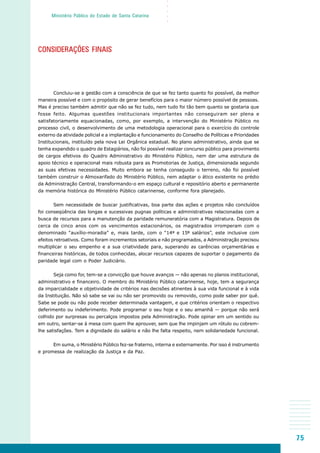 75
○○○○○
Ministério Público do Estado de Santa Catarina
CONSIDERAÇÕES FINAIS
Concluiu-se a gestão com a consciência de que se fez tanto quanto foi possível, da melhor
maneira possível e com o propósito de gerar benefícios para o maior número possível de pessoas.
Mas é preciso também admitir que não se fez tudo, nem tudo foi tão bem quanto se gostaria que
fosse feito. Algumas questões institucionais importantes não conseguiram ser plena e
satisfatoriamente equacionadas, como, por exemplo, a intervenção do Ministério Público no
processo civil, o desenvolvimento de uma metodologia operacional para o exercício do controle
externo da atividade policial e a implantação e funcionamento do Conselho de Políticas e Prioridades
Institucionais, instituído pela nova Lei Orgânica estadual. No plano administrativo, ainda que se
tenha expandido o quadro de Estagiários, não foi possível realizar concurso público para provimento
de cargos efetivos do Quadro Administrativo do Ministério Público, nem dar uma estrutura de
apoio técnico e operacional mais robusta para as Promotorias de Justiça, dimensionada segundo
as suas efetivas necessidades. Muito embora se tenha conseguido o terreno, não foi possível
também construir o Almoxarifado do Ministério Público, nem adaptar o ático existente no prédio
da Administração Central, transformando-o em espaço cultural e repositório aberto e permanente
da memória histórica do Ministério Público catarinense, conforme fora planejado.
Sem necessidade de buscar justificativas, boa parte das ações e projetos não concluídos
foi conseqüência das longas e sucessivas pugnas políticas e administrativas relacionadas com a
busca de recursos para a manutenção da paridade remuneratória com a Magistratura. Depois de
cerca de cinco anos com os vencimentos estacionários, os magistrados irromperam com o
denominado “auxílio-moradia” e, mais tarde, com o “14º e 15º salários”, este inclusive com
efeitos retroativos. Como foram incrementos setoriais e não programados, a Administração precisou
multiplicar o seu empenho e a sua criatividade para, superando as carências orçamentárias e
financeiras históricas, de todos conhecidas, alocar recursos capazes de suportar o pagamento da
paridade legal com o Poder Judiciário.
Seja como for, tem-se a convicção que houve avanços — não apenas no planos institucional,
administrativo e financeiro. O membro do Ministério Público catarinense, hoje, tem a segurança
da imparcialidade e objetividade de critérios nas decisões atinentes à sua vida funcional e à vida
da Instituição. Não só sabe se vai ou não ser promovido ou removido, como pode saber por quê.
Sabe se pode ou não pode receber determinada vantagem, e que critérios orientam o respectivo
deferimento ou indeferimento. Pode programar o seu hoje e o seu amanhã — porque não será
colhido por surpresas ou percalços impostos pela Administração. Pode opinar em um sentido ou
em outro, sentar-se à mesa com quem lhe aprouver, sem que lhe impinjam um rótulo ou cobrem-
lhe satisfações. Tem a dignidade do salário e não lhe falta respeito, nem solidariedade funcional.
Em suma, o Ministério Público fez-se fraterno, interna e externamente. Por isso é instrumento
e promessa de realização da Justiça e da Paz.
 