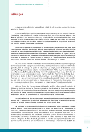 7
○○○○○
Ministério Público do Estado de Santa Catarina
INTRODUÇÃO
A atual Administração iniciou sua gestão sob a égide de três comandos básicos: Harmonizar,
Valorizar e Crescer.
A harmonização foi um objetivo buscado a partir do implemento de uma proposta fraterna e
conciliadora, capaz de aglutinar a classe em torno de ideais e princípios aptos a resgatar a sua
vocação pela Justiça e o seu compromisso com a realização dos direitos da cidadania, bem como
estimular o cultivo da solidariedade nas relações internas e externas, suprimindo procedimentos
que pudessem importar discriminação, gravame de qualquer espécie ou comprometer a harmonia
das relações pessoais, funcionais e institucionais.
O processo de valorização dos membros do Ministério Público teve a mesma base ética, tendo
como premissas o respeito aos valores e posições político-ideológicas individuais e a democratização
do acesso às oportunidades de contribuição para o aperfeiçoamento institucional, capacitação para a
melhoria do desempenho funcional e ascensão na carreira. A elaboração da nova Lei Orgânica estadual,
reclamada há mais de dez anos, teve a participação ampla da classe, prestigiada depois com a ampliação
do número de membros do Conselho Superior, a instituição do Conselho de Políticas e Prioridades
Institucionais e do “voto aberto” nas decisões atinentes à movimentação na carreira.
Do ponto de vista material, o trabalho dos Promotores de Justiça foi facilitado com a incorporação
de novos equipamentos e programas de informática, adaptação física e renovação do mobiliário dos
gabinetes, além da ampliação do quadro de estagiários, cuja seleção, depois de disciplinada em ato
específico, foi agora confiada aos próprios membros do Ministério Público titulares dos órgãos onde
se verifica a vaga. Os Procuradores de Justiça tiveram fortalecida a estrutura de seus Gabinetes com
a nomeação de novos assessores jurídicos e a implementação das Procuradorias de Justiça Cível e
Criminal e do Centro de Controle de Constitucionalidade e a remodelação da Coordenadoria de
Recursos, com o que ganharam maior autonomia de gestão, podendo decidir inclusive sobre questões
que até então permaneciam confinadas na alçada decisória do Procurador-Geral de Justiça, como
era o caso da concessão de férias e licenças para os integrantes das Procuradorias de Justiça.
Além do Centro das Promotorias da Coletividade, também o Centro das Promotorias da
Infância, o Centro de Controle de Constitucionalidade, a Coordenadoria de Recursos e, agora por
último, o Centro de Estudos e Aperfeiçoamento Funcional tiveram os respectivos comandos confiados
a Procurador de Justiça, prestigiando-se o saber e a experiência dos membros da Segunda Instância
e evitando a abertura de novas lacunas na estrutura funcional de Primeiro Grau.
Em matéria funcional, deu-se maior suporte às teses defendidas pelos membros da Instituição.
Assim é que a Coordenadoria de Recursos, responsável por essa tarefa, incrementou em 410% o
número de recursos para os Tribunais Superiores nos últimos quatro anos.
Os servidores do quadro de apoio administrativo do Ministério Público mereceram também
especial atenção. Com a elaboração e aprovação do projeto que resultou na Lei Complementar nº
223/2002, a Administração organizou e deu disciplina à carreira funcional, definindo padrões
remuneratórios compatíveis com o nível de qualificação técnica do pessoal. Com isso, não só
atendeu antiga reivindicação dos servidores, como lhes garantiu substancial incremento da
remuneração, que alcançou em média 52%, entre abril de 1999 e dezembro de 2002. Além disso,
instituiu o Programa de Bolsa de Estudo, garantindo ao servidor que se proponha a concluir curso
de nível superior compatível com os interesses da Administração o ressarcimento de 50% dos
 