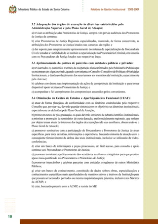 10
○○○○○○
Ministério Público do Estado de Santa Catarina Relatório de Gestão Institucional 2003-2004
3.2 Adequação dos órgãos de execução às diretrizes estabelecidas pela
Administração Superior e pelo Plano Geral de Atuação:
a) revisar as atribuições das Promotorias de Justiça, sempre com prévia audiência dos Promotores
de Justiça da comarca;
b) criar Promotorias de Justiça Regionais especializadas, mantendo, de forma concorrente, as
atribuições dos Promotores de Justiça lotados nas comarcas da região; e
c) dar suporte para um permanente aprimoramento do sistema de especialização da Procuradoria
Cível e estudar a viabilidade de se instituir a especialização na Procuradoria Criminal, em sintonia
com os Procuradores de Justiça lotados nas respectivas áreas.
3.3 Aprimoramento da política de parcerias com entidades públicas e privadas:
a) revisar todos os convênios e termos de cooperação técnica firmados pelo Ministério Público que
seencontramemvigor,ouvindo,quandoconveniente,oConselhoConsultivodePolíticasePrioridades
Institucionais, e dando conhecimento dos seus termos aos membros da Instituição, especialmente
pela Internet;
b) celebrar convênios para implementação de ações de competência da Instituição e para tornar
disponível apoio técnico às Promotorias de Justiça; e
c) acompanhar o fiel cumprimento dos compromissos assumidos pelos convenientes.
3.4 Otimização do Centro de Estudos e Aperfeiçoamento Funcional (CEAF):
a) atuar de forma planejada, de conformidade com as diretrizes estabelecidas pelo respectivo
Conselho que, por sua vez, deverão guardar sintonia com os objetivos e as diretrizes institucionais,
especialmente os definidos pelo Plano Geral deAtuação;
b)promovercursosdepós-graduação,osquaisdeverãoserfórunsdedebatescientífico-institucionais,
e priorizar a promoção de seminários de curta duração, preferencialmente regionais, que tenham
por objeto temas atuais de interesse dos órgãos de execução e de seus auxiliares, observando-se o
Plano Geral de Atuação;
c) promover seminários com a participação de Procuradores e Promotores de Justiça de áreas
específicas, para troca de idéias, informações e experiência, buscando sintonia de atuação com o
conseqüente fortalecimento da defesa das teses institucionais, inclusive se utilizando de vídeo-
conferências;
d) criar um banco de informações e peças processuais, de fácil acesso, para consulta e apoio
contínuo aos Procuradores e Promotores de Justiça;
e) promover constante aperfeiçoamento dos servidores auxiliares e estagiários para que prestem
apoio mais qualificado aos Procuradores e Promotores de Justiça;
f) promover intercâmbio e celebrar parcerias com entidades congêneres de outros Ministérios
Públicos;
g) criar um banco de conhecimento, constituído de dados sobres obras, especializações e
conhecimentos específicos mais aprofundados de membros ativos e inativos da Instituição para
que possam ser acessados por todos ou mesmo requisitados para palestras, inclusive nos Núcleos
da ACMP; e
h) criar, buscando parceria com a ACMP, a revista do MP.
 