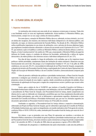 ○○○○○○
11
Relatório de Gestão Institucional 2003-2004 Ministério Público do Estado de Santa Catarina
III – O PLANO GERAL DE ATUAÇÃO
1. Aspectos introdutórios
As instituições não existem sem uma razão de ser, tampouco existem para si mesmas. Todas têm
a sua finalidade social, às vezes até, legalmente estabelecida. Assim também é o Ministério Público, que,
historicamente, sempre teve ao seu cargo a defesa do interesse público.
Em outra época, a atuação do Ministério Público dava-se, sobretudo, na área criminal e, na cível,
em defesa dos incapazes, dos menores, dos interesses individuais indisponíveis e do interesse público, este
traduzido, em regra, no interesse patrimonial da Fazenda Pública. Na década de 80, o Ministério Público
sofreu modificações importantes no seu elenco de atribuições, com o advento de diversos diplomas legais,
queampliaramconsideravelmenteadimensãoeoalcancedesuamissãosocial.OprimeirofoiaLeino
7.347/
85, que instituiu a ação civil pública e confiou ao Ministério Público a defesa de direitos difusos e coletivos.
Depois, a Carta Constitucional de 5 de outubro de 1988, que, emancipando o Ministério Público do papel de
defensor do Estado, erigiu-o à condição de defensor da Sociedade, atribuindo-lhe a defesa do regime
democrático, da ordem jurídica e dos interesses sociais e individuais indisponíveis (CF, art. 127).
Nos dias de hoje, tamanho é o leque de atribuições a ele confiadas, que se fez imperioso traçar
políticas e definir prioridades, notadamente diante das limitações de ordem estrutural e financeira com que
historicamente tem convivido. Daí porque a Lei Complementar Estadual no
197, de 13 de julho de 2000,
estabeleceu, nos seus arts. 80 e 81, a necessidade de elaboração de um Plano Geral deAtuação, assegurando,
adespeitodainiciativadoProcurador-GeraldeJustiça,aparticipaçãodosCentrosdeApoioOperacional,dos
Órgãos de Execução do Ministério Público e de um Conselho Consultivo, democraticamente composto pela
classe.
Além de permitir a definição das políticas e prioridades institucionais, o Plano Geral de Atuação
representa o amálgama que orientará as ações e a união de esforços do Ministério Público em torno de
propostas comuns de atuação de seus órgãos e agentes, dando consistência ao princípio da unidade, eficaz
instrumento de aglutinação de forças para o resgate dos compromissos sociais e políticos que recaem sobre
aInstituição.
Assim, após a edição do Ato no
56/MP/03, que instituiu o Conselho Consultivo de Políticas e
PrioridadesInstitucionaisedefiniuasuacomposiçãoesuasatribuições,edoAtono
66/MP/03,queregulamentou
o procedimento do Plano Geral de Atuação, esta Procuradoria-Geral de Justiça, dando cumprimento aos
ditames da Lei, após ter elaborado um Anteprojeto, possibilitou que esse fosse amplamente discutido pelos
demais Órgãos participantes, que sobre ele se debruçaram e apresentaram sugestões, diretamente ou por
intermédio do Conselho de Políticas e Prioridades Institucionais, que, por sua vez, formulou sugestões em
documento apresentado ao Procurador-Geral de Justiça em 29 de julho do corrente.
Analisadas as sugestões, a Procuradoria-Geral de Justiça efetuou a respectiva sistematização,
elaborando um Projeto de Plano Geral deAtuação, que foi submetido à apreciação do Conselho de Políticas
ePrioridadesInstitucionais,queoaprovouintegralmente,emreuniãorealizadanodia25deagostodocorrente,
conforme Ofício no
02/03. O PGAfoi, então, instituído pelo Procurador-Geral de Justiça, por meio doAto no
88/MP/03.
Em síntese, o que se pretendeu com esse Plano foi apresentar aos membros e servidores do
MinistérioPúblicocatarinenseeàSociedadeemgeralaspolíticaseprioridadesinstitucionaisque,sobaótica
da Procuradoria-Geral de Justiça, deveriam orientar as ações ministeriais ao longo do período compreendido
entre 1o
de setembro de 2003 e 31 de julho de 2004, data em que passou a vigorar o PGA-2004-2005.
A elaboração dos programas e o detalhamento das ações relacionadas a cada uma das políticas e
 