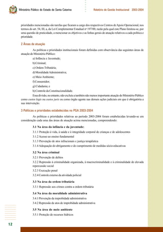12
○○○○○○
Ministério Público do Estado de Santa Catarina Relatório de Gestão Institucional 2003-2004
prioridades mencionadas são tarefas que ficaram a cargo dos respectivos Centros deApoio Operacional, nos
termos do art. 54, III, a, da Lei Complementar Estadual no
197/00, razão pela qual este Plano limitou-se, por
uma questão de praticidade, a mencionar os objetivos e as linhas gerais de atuação relativos a cada política e
prioridade.
2 Áreas de atuação
As políticas e prioridades institucionais foram definidas com observância das seguintes áreas de
atuaçãodoMinistérioPúblico:
a) Infância e Juventude;
b)Criminal;
c) Ordem Tributária;
d)MoralidadeAdministrativa;
e) MeioAmbiente;
f)Consumidor;
g) Cidadania; e
h)ControledaConstitucionalidade.
Essadivisão,noentanto,nãoexcluiuatambémnãomenosimportanteatuaçãodoMinistérioPúblico
como custos legis ou custos juris ou como órgão agente nas demais ações judiciais em que é obrigatória a
sua intervenção.
3 Políticas e prioridades estabelecidas no PGA 2003-2004
As políticas e prioridades relativas ao período 2003-2004 foram estabelecidas levando-se em
consideração cada uma das áreas de atuação acima mencionadas, compreendendo:
3.1 Na área da infância e da juventude:
3.1.1 Proteção à vida, à saúde e à integridade corporal de crianças e de adolescentes
3.1.2 Acesso ao ensino fundamental
3.1.3 Prevenção de atos infracionais e justiça terapêutica
3.1.4Adequação do abrigamento e do cumprimento de medidas sócio-educativas
3.2 Na área criminal
3.2.1 Prevenção de delitos
3.2.2 Repressão à criminalidade organizada, à macrocriminalidade e à criminalidade de elevada
repercussão social
3.2.3 Execução penal
3.2.4Controleexternodaatividadepolicial
3.3 Na área da ordem tributária
3.3.1 Repressão aos crimes contra a ordem tributária
3.4 Na área da moralidade administrativa
3.4.1 Prevenção da improbidade administrativa
3.4.2 Repressão de atos de improbidade administrativa
3.5 Na área do meio ambiente
3.5.1 Proteção de recursos hídricos
 