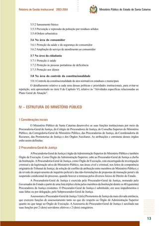 ○○○○○○
13
Relatório de Gestão Institucional 2003-2004 Ministério Público do Estado de Santa Catarina
3.5.2 Saneamento básico
3.5.3 Prevenção e repressão da poluição por resíduos sólidos
3.5.4 Ordem urbanística
3.6 Na área do consumidor
3.6.1 Proteção da saúde e da segurança do consumidor
3.6.2Ampliação do serviço de atendimento ao consumidor
3.7 Na área da cidadania
3.7.1 Proteção à saúde
3.7.2 Proteção às pessoas portadoras de deficiência
3.7.3 Proteção aos idosos
3.8 Na área do controle da constitucionalidade
3.8.1 Controle da constitucionalidade de atos normativos estaduais e municipais
O detalhamento relativo a cada uma dessas políticas e prioridades institucionais, para evitar-se
repetição, será apresentado no item 9 do Capítulo VI, relativo às “Atividades específicas relacionadas ao
Plano Geral de Atuação”.
IV – ESTRUTURA DO MINISTÉRIO PÚBLICO
1 Considerações iniciais
O Ministério Público de Santa Catarina desenvolve as suas funções institucionais por meio da
Procuradoria-Geral de Justiça, do Colégio de Procuradores de Justiça, do Conselho Superior do Ministério
Público, da Corregedoria-Geral do Ministério Público, das Procuradorias de Justiça, da Coordenadoria de
Recursos, das Promotorias de Justiça e dos Órgãos Auxiliares. As atribuições e estruturas desses órgãos
estão assim definidas:
2 Procuradoria-Geral de Justiça
AProcuradoria-GeraldeJustiçaéórgãodaAdministraçãoSuperiordoMinistérioPúblicoetambém
Órgão de Execução. Como Órgão da Administração Superior, cabe ao Procurador-Geral de Justiça a chefia
da Instituição.AProcuradoria-Geral de Justiça, como Órgão de Execução, está encarregada da investigação
criminal e da legitimação ativa do Ministério Público, nas áreas cível e criminal, nos feitos de competência
origináriadoTribunaldeJustiça;dasoluçãodeconflitodeatribuiçãoentremembrosdoMinistérioPúblico;e
da revisão do arquivamento de inquérito policial e das não-formulações de propostas de transação penal e da
suspensão condicional do processo, quando houver a remessa pelos diversos Juízos de Direito do Estado.
A Procuradoria-Geral de Justiça é exercida pelo Procurador-Geral de Justiça, nomeado pelo
GovernadordoEstadoapartirdeumalistatrípliceeleitapelosmembrosdaInstituiçãodentreos40(quarenta)
Procuradores de Justiça existentes. O Procurador-Geral de Justiça é substituído, em seus impedimentos e
suas faltas ou por delegação, pelo Subprocurador-Geral de Justiça.
AssessoramoProcurador-GeraldeJustiça3(três)PromotoresdeJustiçadamaiselevadaentrância,
que exercem funções de assessoramento tanto no que diz respeito ao Órgão de Administração Superior
quanto no que tange ao Órgão de Execução. A Assessoria do Procurador-Geral de Justiça é auxiliada nas
suas funções por 2 (dois) servidores efetivos e 2 (dois) estagiários.
 